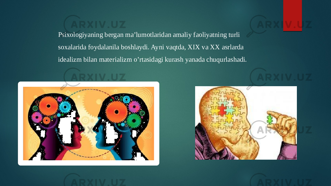 Psixologiyaning bergan ma’lumotlaridan amaliy faoliyatning turli soxalarida foydalanila boshlaydi. Ayni vaqtda, XIX va XX asrlarda idealizm bilan materializm o’rtasidagi kurash yanada chuqurlashadi. 