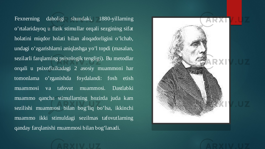 Fexnerning daholigi shundaki, 1880-yillarning o’rtalaridayoq u fizik stimullar orqali sezgining sifat holatini miqdor holati bilan aloqadorligini o’lchab, undagi o’zgarishlarni aniqlashga yo’l topdi (masalan, sezilarli farqlarning psixologik tengligi). Bu metodlar orqali u psixofizikadagi 2 asosiy muammoni har tomonlama o’rganishda foydalandi: fosh etish muammosi va tafovut muammosi. Dastlabki muammo qancha stimullarning hozirda juda kam sezilishi muammosi bilan bog’liq bo’lsa, ikkinchi muammo ikki stimuldagi sezilmas tafovutlarning qanday farqlanishi muammosi bilan bog’lanadi. 