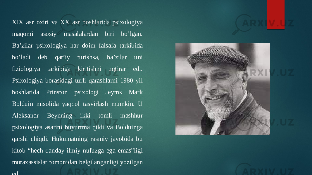 XIX asr oxiri va XX asr boshlarida psixologiya maqomi asosiy masalalardan biri bo’lgan. Ba’zilar psixologiya har doim falsafa tarkibida bo’ladi deb qat’iy turishsa, ba’zilar uni fiziologiya tarkibiga kiritishni uqtirar edi. Psixologiya borasidagi turli qarashlarni 1980 yil boshlarida Prinston psixologi Jeyms Mark Bolduin misolida yaqqol tasvirlash mumkin. U Aleksandr Beynning ikki tomli mashhur psixologiya asarini buyurtma qildi va Bolduinga qarshi chiqdi. Hukumatning rasmiy javobida bu kitob “hech qanday ilmiy nufuzga ega emas”ligi mutaxassislar tomonidan belgilanganligi yozilgan edi 