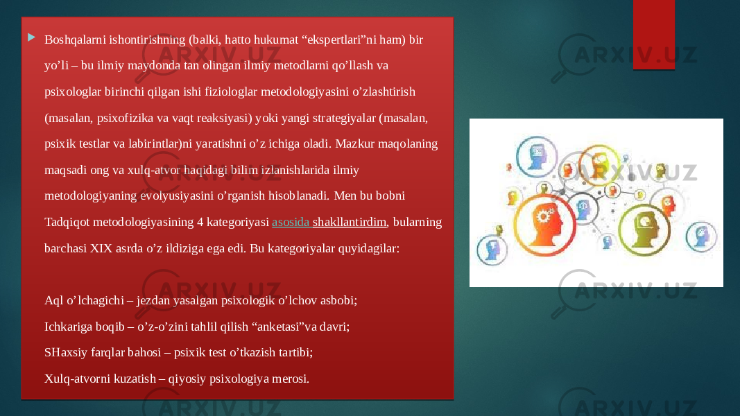  Boshqalarni ishontirishning (balki, hatto hukumat “ekspertlari”ni ham) bir yo’li – bu ilmiy maydonda tan olingan ilmiy metodlarni qo’llash va psixologlar birinchi qilgan ishi fiziologlar metodologiyasini o’zlashtirish (masalan, psixofizika va vaqt reaksiyasi) yoki yangi strategiyalar (masalan, psixik testlar va labirintlar)ni yaratishni o’z ichiga oladi. Mazkur maqolaning maqsadi ong va xulq-atvor haqidagi bilim izlanishlarida ilmiy metodologiyaning evolyusiyasini o’rganish hisoblanadi. Men bu bobni Tadqiqot metodologiyasining 4 kategoriyasi  asosida shakllantirdim , bularning barchasi XIX asrda o’z ildiziga ega edi. Bu kategoriyalar quyidagilar: Aql o’lchagichi – jezdan yasalgan psixologik o’lchov asbobi; Ichkariga boqib – o’z-o’zini tahlil qilish “anketasi”va davri; SHaxsiy farqlar bahosi – psixik test o’tkazish tartibi; Xulq-atvorni kuzatish – qiyosiy psixologiya merosi. 01 29 100D1D 210A 35 210A 1E05 1E03 39 05 01 0A 2A 1805 1F190E01 2F 3B 2E250E1938 