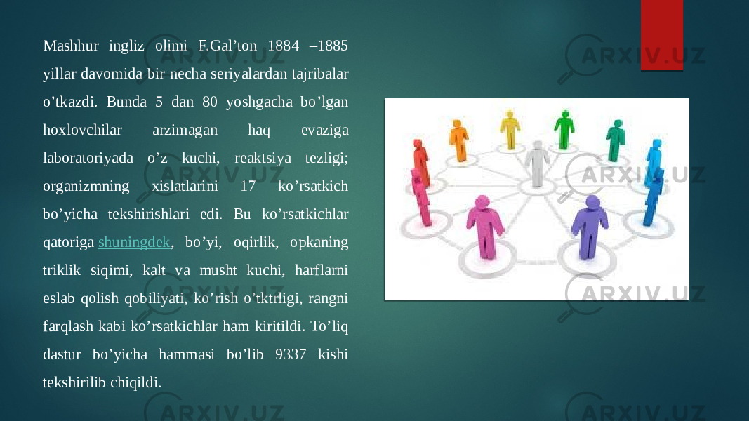 Mashhur ingliz olimi F.Gal’ton 1884 –1885 yillar davomida bir necha seriyalardan tajribalar o’tkazdi. Bunda 5 dan 80 yoshgacha bo’lgan hoxlovchilar arzimagan haq evaziga laboratoriyada o’z kuchi, reaktsiya tezligi; organizmning xislatlarini 17 ko’rsatkich bo’yicha tekshirishlari edi. Bu ko’rsatkichlar qatoriga  shuningdek , bo’yi, oqirlik, opkaning triklik siqimi, kalt va musht kuchi, harflarni eslab qolish qobiliyati, ko’rish o’tktrligi, rangni farqlash kabi ko’rsatkichlar ham kiritildi. To’liq dastur bo’yicha hammasi bo’lib 9337 kishi tekshirilib chiqildi. 