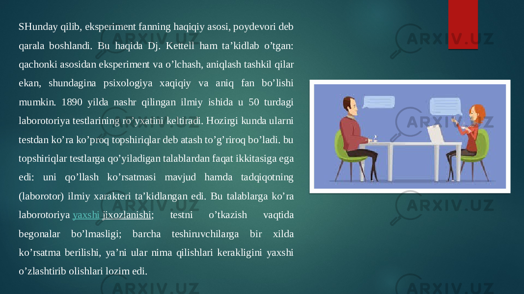 SHunday qilib, eksperiment fanning haqiqiy asosi, poydevori deb qarala boshlandi. Bu haqida Dj. Kettell ham ta’kidlab o’tgan: qachonki asosidan eksperiment va o’lchash, aniqlash tashkil qilar ekan, shundagina psixologiya xaqiqiy va aniq fan bo’lishi mumkin. 1890 yilda nashr qilingan ilmiy ishida u 50 turdagi laborotoriya testlarining ro’yxatini keltiradi. Hozirgi kunda ularni testdan ko’ra ko’proq topshiriqlar deb atash to’g’riroq bo’ladi. bu topshiriqlar testlarga qo’yiladigan talablardan faqat ikkitasiga ega edi: uni qo’llash ko’rsatmasi mavjud hamda tadqiqotning (laborotor) ilmiy xarakteri ta’kidlangan edi. Bu talablarga ko’ra laborotoriya  yaxshi jixozlanishi ; testni o’tkazish vaqtida begonalar bo’lmasligi; barcha teshiruvchilarga bir xilda ko’rsatma berilishi, ya’ni ular nima qilishlari kerakligini yaxshi o’zlashtirib olishlari lozim edi. 