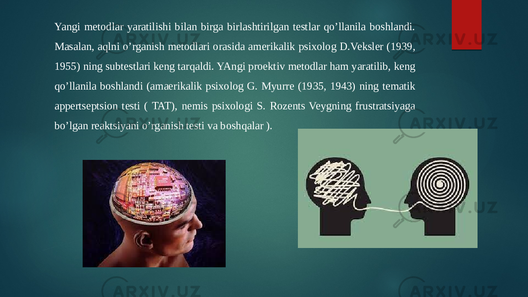 Yangi metodlar yaratilishi bilan birga birlashtirilgan testlar qo’llanila boshlandi. Masalan, aqlni o’rganish metodlari orasida amerikalik psixolog D.Veksler (1939, 1955) ning subtestlari keng tarqaldi. YAngi proektiv metodlar ham yaratilib, keng qo’llanila boshlandi (amaerikalik psixolog G. Myurre (1935, 1943) ning tematik appertseptsion testi ( TAT), nemis psixologi S. Rozents Veygning frustratsiyaga bo’lgan reaktsiyani o’rganish testi va boshqalar ). 