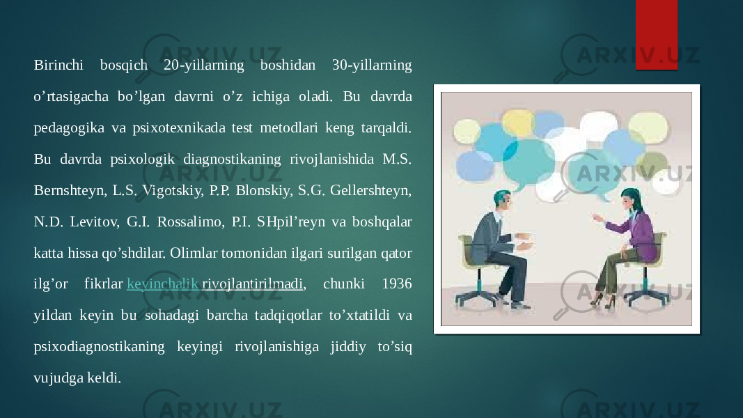 Birinchi bosqich 20-yillarning boshidan 30-yillarning o’rtasigacha bo’lgan davrni o’z ichiga oladi. Bu davrda pedagogika va psixotexnikada test metodlari keng tarqaldi. Bu davrda psixologik diagnostikaning rivojlanishida M.S. Bernshteyn, L.S. Vigotskiy, P.P. Blonskiy, S.G. Gellershteyn, N.D. Levitov, G.I. Rossalimo, P.I. SHpil’reyn va boshqalar katta hissa qo’shdilar. Olimlar tomonidan ilgari surilgan qator ilg’or fikrlar  keyinchalik rivojlantirilmadi , chunki 1936 yildan keyin bu sohadagi barcha tadqiqotlar to’xtatildi va psixodiagnostikaning keyingi rivojlanishiga jiddiy to’siq vujudga keldi. 