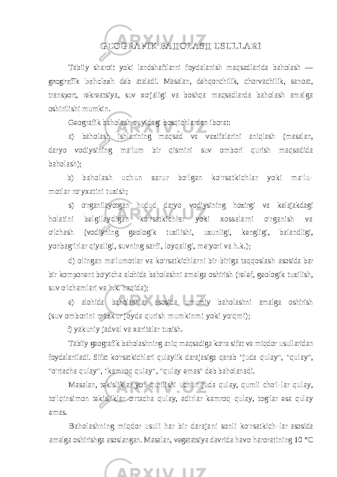 GEOGRAFIK BAHOLASH USULLARI Tabiiy sharoit yoki landshaftlarni foydalanish maqsadlarida ba holash — geografik baholash deb ataladi. Masalan, dehqonchilik, chorvachilik, sanoat, transport, rekreatsiya, suv xo&#39;jaligi va boshqa maqsadlarda baholash amalga oshirilishi mumkin. Geografik baholash quyidagi bosqichlardan iborat: a) baholash ishlarining maqsad va vazifalarini aniqlash (masalan, daryo vodiysining ma&#39;lum bir qismini suv ombori qurish maqsadida baholash); b) baholash uchun zarur bo&#39;lgan ko&#39;rsatkichlar yoki ma&#39;lu- motlar ro&#39;yxatini tuzish; s) o&#39;rganilayotgan hudud daryo vodiysining hozirgi va kelajakdagi holatini belgilaydigan ko&#39;rsatkichlar yoki xossalarni o&#39;rganish va o&#39;lchash (vodiyning geologik tuzilishi, uzunligi, kengligi, balandligi, yonbag&#39;irlar qiyaligi, suvning sarfi, loyqaligi, me&#39;yori va h.k.); d) olingan ma&#39;lumotlar va ko&#39;rsatkichlarni bir-biriga taqqoslash asosida bar bir komponent bo&#39;yicha alohida baholashni amalga oshirish (relef, geologik tuzilish, suv o&#39;lchamlari va h.k. haqida); e) alohida baholashlar asosida umumiy baholashni amalga oshirish (suv omborini mazkur joyda qurish mumkinmi yoki yo&#39;qmi); f) yakuniy jadval va xaritalar tuzish. Tabiiy geografik baholashning aniq maqsadiga ko&#39;ra sifat va miqdor usullaridan foydalaniladi. Sifat ko&#39;rsatkichlari qulaylik darajasiga qarab &#34;juda qulay&#34;, &#34;qulay&#34;, &#34;o&#39;rtacha qulay&#34;, &#34;kamroq qulay&#34;, &#34;qulay emas&#34; deb baholanadi. Masalan, tekisliklar yo&#39;l qurilishi uchun juda qulay, qumli cho&#39;l- lar qulay, to&#39;lqinsimon tekisliklar o&#39;rtacha qulay, adirlar kamroq qulay, tog&#39;lar esa qulay emas. Baholashning miqdor usuli har bir darajani sonli ko&#39;rsatkich- lar asosida amalga oshirishga asoslangan. Masalan, vegetatsiya davrida havo haroratining 10 °C 