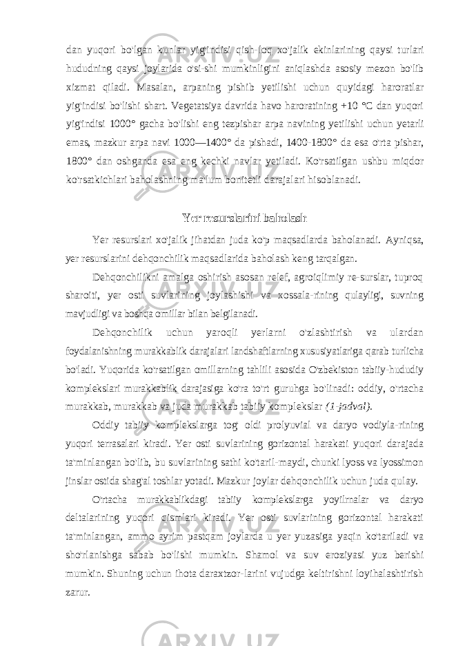 dan yuqori bo&#39;lgan kunlar yig&#39;indisi qish- loq xo&#39;jalik ekinlarining qaysi turlari hududning qaysi joylarida o&#39;si-shi mumkinligini aniqlashda asosiy mezon bo&#39;lib xizmat qiladi. Ma salan, arpaning pishib yetilishi uchun quyidagi haroratlar yig&#39;indisi bo&#39;lishi shart. Vegetatsiya davrida havo haroratining +10 °C dan yuqori yig&#39;indisi 1000° gacha bo&#39;lishi eng tezpishar arpa navining yeti lishi uchun yetarli emas, mazkur arpa navi 1000—1400° da pishadi, 1400-1800° da esa o&#39;rta pishar, 1800° dan oshganda esa eng kechki navlar yetiladi. Ko&#39;rsatilgan ushbu miqdor ko&#39;rsatkichlari baholashn ing ma&#39;lum bonitetli darajalari hisoblanadi. Yer resurslarini baholash Yer resurslari xo&#39;jalik jihatdan juda ko&#39;p maqsadlarda baholanadi. Ayniqsa, yer resurslarini dehqonchilik maqsadlarida baholash keng tarqalgan. Dehqonchilikni amalga oshirish asosan relef, agroiqlimiy re-surslar, tuproq sharoiti, yer osti suvlarining joylashishi va xossala- rining qulayligi, suvning mavjudligi va boshqa omillar bilan belgilanadi. Dehqonchilik uchun yaroqli yerlarni o&#39;zlashtirish va ulardan foydalanishning murakkablik darajalari landshaftlarning xususiyatlariga qarab turlicha bo&#39;ladi. Yuqorida ko&#39;rsatilgan omillarning tahlili asosida O&#39;zbekiston tabiiy-hududiy komplekslari murakkablik darajasiga ko&#39;ra to&#39;rt guruhga bo&#39;linadi: oddiy, o&#39;rtacha murakkab, murakkab va juda murakkab tabiiy komplekslar (1-jadval). Oddiy tabiiy komplekslarga tog&#39; oldi prolyuvial va daryo vodiyla- rining yuqori terrasalari kiradi. Yer osti suvlarining gorizontal harakati yuqori darajada ta&#39;minlangan bo&#39;lib, bu suvlarining sathi ko&#39;taril- maydi, chunki lyoss va lyossimon jinslar ostida shag&#39;al toshlar yotadi. Mazkur joylar dehqonchilik uchun juda qulay. O&#39;rtacha murakkablikdagi tabiiy komplekslarga yoyilrnalar va daryo deltalarining yuqori qismlari kiradi. Yer osti suvlarining gorizontal harakati ta&#39;minlangan, ammo ayrim pastqam joylarda u yer yuzasiga yaqin ko&#39;tariladi va sho&#39;rlanishga sabab bo&#39;lishi mumkin. Shamol va suv eroziyasi yuz berishi mumkin. Shuning uchun ihota daraxtzor- larini vujudga keltirishni loyihalashtirish zarur. 