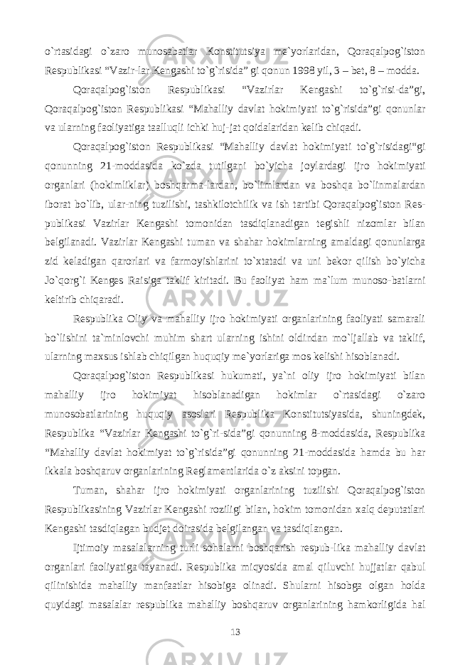 o`rtasidagi o`zaro munosabatlar Konstitutsiya me`yorlaridan, Qoraqalpog`iston Respublikasi “Vazir-lar Kengashi to`g`risida” gi qonun 1998 yil, 3 – bet, 8 – modda. Qoraqalpog`iston Respublikasi “Vazirlar Kengashi to`g`risi-da”gi, Qoraqalpog`iston Respublikasi “Mahalliy davlat hokimiyati to`g`risida”gi qonunlar va ularning faoliyatiga taalluqli ichki huj-jat qoidalaridan kelib chiqadi. Qoraqalpog`iston Respublikasi “Mahalliy davlat hokimiyati to`g`risidagi“gi qonunning 21-moddasida ko`zda tutilgani bo`yicha joylardagi ijro hokimiyati organlari (hokimliklar) boshqarma-lardan, bo`limlardan va boshqa bo`linmalardan iborat bo`lib, ular-ning tuzilishi, tashkilotchilik va ish tartibi Qoraqalpog`iston Res- publikasi Vazirlar Kengashi tomonidan tasdiqlanadigan tegishli nizomlar bilan belgilanadi. Vazirlar Kengashi tuman va shahar hokimlarning amaldagi qonunlarga zid keladigan qarorlari va farmoyishlarini to`xtatadi va uni bekor qilish bo`yicha Jo`qorg`i Kenges Raisiga taklif kiritadi. Bu faoliyat ham ma`lum munoso-batlarni keltirib chiqaradi. Respublika Oliy va mahalliy ijro hokimiyati organlarining faoliyati samarali bo`lishini ta`minlovchi muhim shart ularning ishini oldindan mo`ljallab va taklif, ularning maxsus ishlab chiqilgan huquqiy me`yorlariga mos kelishi hisoblanadi. Qoraqalpog`iston Respublikasi hukumati, ya`ni oliy ijro hokimiyati bilan mahalliy ijro hokimiyat hisoblanadigan hokimlar o`rtasidagi o`zaro munosobatlarining huquqiy asoslari Respublika Konstitutsiyasida, shuningdek, Respublika “Vazirlar Kengashi to`g`ri-sida”gi qonunning 8-moddasida, Respublika “Mahalliy davlat hokimiyat to`g`risida”gi qonunning 21-moddasida hamda bu har ikkala boshqaruv organlarining Reglamentlarida o`z aksini topgan. Tuman, shahar ijro hokimiyati organlarining tuzilishi Qoraqalpog`iston Respublikasining Vazirlar Kengashi roziligi bilan, hokim tomonidan xalq deputatlari Kengashi tasdiqlagan budjet doirasida belgilangan va tasdiqlangan. Ijtimoiy masalalarning turli sohalarni boshqarish respub-lika mahalliy davlat organlari faoliyatiga tayanadi. Respublika miqyosida amal qiluvchi hujjatlar qabul qilinishida mahalliy manfaatlar hisobiga olinadi. Shularni hisobga olgan holda quyidagi masalalar respublika mahalliy boshqaruv organlarining hamkorligida hal 13 