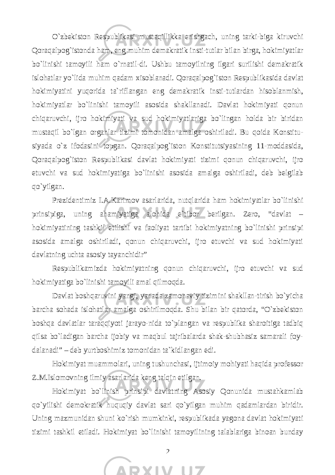 O`zbekiston Respublikasi mustaqillikka erishgach, uning tarki-biga kiruvchi Qoraqalpog`istonda ham, eng muhim demakratik insti-tutlar bilan birga, hokimiyatlar bo`linishi tamoyili ham o`rnatil-di. Ushbu tamoyilning ilgari surilishi demakratik islohatlar yo`lida muhim qadam xisoblanadi. Qoraqalpog`iston Respublikasida davlat hokimiyatini yuqorida ta`riflangan eng demakratik insti-tutlardan hisoblanmish, hokimiyatlar bo`linishi tamoyili asosida shakllanadi. Davlat hokimiyati qonun chiqaruvchi, ijro hokimiyati va sud hokimiyatlariga bo`lingan holda bir biridan mustaqil bo`lgan organlar tizimi tomonidan amalga oshiriladi. Bu qoida Konstitu- siyada o`z ifodasini topgan. Qoraqalpog`iston Konstitutsiyasining 11-moddasida, Qoraqalpog`iston Respublikasi davlat hokimiyati tizimi qonun chiqaruvchi, ijro etuvchi va sud hokimiyatiga bo`linishi asosida amalga oshiriladi, deb belgilab qo`yilgan. Prezidentimiz I.A.Karimov asarlarida, nutqlarida ham hokimiyatlar bo`linishi prinsipiga, uning ahamiyatiga alohida e`tibor berilgan. Zero, “davlat – hokimiyatining tashkil etilishi va faoliyat tartibi hokimiyatning bo`linishi prinsipi asosida amalga oshiriladi, qonun chiqaruvchi, ijro etuvchi va sud hokimiyati davlatning uchta asosiy tayanchidir” Respublikamizda hokimiyatning qonun chiqaruvchi, ijro etuvchi va sud hokimiyatiga bo`linishi tamoyili amal qilmoqda. Davlat boshqaruvini yangi, yanada zamonaviy tizimini shakllan-tirish bo`yicha barcha sohada islohatlar amalga oshirilmoqda. Shu bilan bir qatorda, “O`zbekiston boshqa davlatlar taraqqiyoti jarayo-nida to`plangan va respublika sharoitiga tadbiq qilsa bo`ladigan barcha ijobiy va maqbul tajribalarda shak-shubhasiz samarali foy- dalanadi” – deb yurtboshimiz tomonidan ta`kidlangan edi. Hokimiyat muammolari, uning tushunchasi, ijtimoiy mohiyati haqida professor Z.M.Islomovning ilmiy asarlarida keng talqin etilgan. Hokimiyat bo`linish prinsipi davlatning Asosiy Qonunida mustahkamlab qo`yilishi demokratik huquqiy davlat sari qo`yilgan muhim qadamlardan biridir. Uning mazmunidan shuni ko`rish mumkinki, respublikada yagona davlat hokimiyati tizimi tashkil etiladi. Hokimiyat bo`linishi tamoyilining talablariga binoan bunday 2 