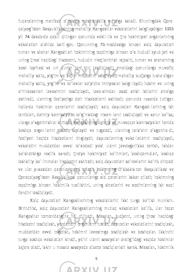 fuqarolarning manfaati o`rtasida mushtaraklik vujudga keladi. Shuningdek Qora- qalpog`iston Respublikasining mahalliy Kengashlar vakolatlarini belgilaydigan 1993 yil 24 dekabrda qabul qilingan qonunida vakil-lik va ijro hokimiyati organlarining vakolatlari alohida beril-gan. Qonunning 23-moddasiga binoan xalq deputatlari tuman va shahar Kengashlari hokimining taqdimiga binoan o`z hududi byud-jeti va uning ijrosi haqidagi hisobotni, hududni rivojlantirish rejasini, tuman va shaharning bosh loyihasi va uni qurish tarti-bini tasdiqlaydi; amaldagi qonunlarga muvofiq mahalliy soliq, yig`im va bojlar miqdorini belgilaydi, mahalliy budjetga tusha-digan mahalliy soliq, yig`im va to`lovlar bo`yicha imtiyozlar belgi-laydi; hokim va uning o`rinbosarlari lavozimini tasdiqlaydi, lavo-zimdan ozod etish ishlarini amalga oshiradi, ularning faoliyatiga doir hisobotlarni eshitadi; qonunda nazarda tutilgan hollarda hokimlar qarorlarini tasdiqlaydi; xalq deputatlari Kengash-larining ish tartiblari, doimiy komissiyalar to`g`risidagi nizom-larni tasdiqlaydi va zarur bo`lsa, ularga o`zgartirishlar kiritadi; Kengashning doimiy va muvaqqat komissiyalari hamda boshqa organ-larini tuzadi, saylaydi va tugatadi, ularning tarkibini o`zgartira-di, faoliyati haqida hisobotlarni tinglaydi; deputatlarning vako-latlarini tasdiqlaydi, vakolatini muddatidan avval to`xtatadi yoki ularni javobgarlikka tortish, ishdan bo`shatishga rozilik beradi; ijroiya hokimiyati bo`limlari, boshqarmalari, boshqa tashkiliy bo`-linmalar hisobotini eshitadi; xalq deputatlari so`rovlarini ko`rib chiqadi va ular yuzasidan qarorlar qabul qiladi; hokimning O`zbekis-ton Respublikasi va Qoraqalpog`iston Respublikasi qonunlariga zid qarorlarini bekor qiladi; hokimning taqdimiga binoan hokimlik tuzilishini, uning shtatlarini va xodimlarning ish xaqi fondini tasdiqlaydi. Xalq deputatlari Kengashlarining vakolatlarini ikki turga bo`lish mumkin. Birinchisi, xalq deputatlari Kengashlarining mutlaq vakolatlari bo`lib, ular faqat Kengashlar tomonidangina hal qilinadi. Masalan, budjetni, uning ijrosi haqidagi hisobotni tasdiqlash, yordamchi organlarni tuzish, deputatlar vakolatlarini tasdiqlash, muddatidan avval tugatish, hokimni lavozimga tasdiqlash va boshqalar. Ikkinchi turga boshqa vakolatlari kiradi, ya`ni ularni sessiyalar oralig`idagi vaqtda hokimlar bajara oladi, lekin u masala sessiyada albatta tasdiqlanishi kerak. Masalan, hokimlik 8 