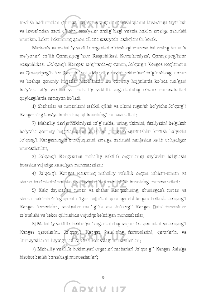 tuzilish bo`linmalari (tarmoq boshqaruv organlari) boshliqlarini lavozimga tayinlash va lavozimdan ozod qilishni sessiyalar oralig`idagi vaktda hokim amalga oshirishi mumkin. Lekin hokimning qarori albatta sessiyada tasdiqlanishi kerak. Markaziy va mahalliy vakillik organlari o`rtasidagi munosa-batlarning huquqiy me`yorlari bo`lib Qoraqalpog`iston Respublikasi Konstitutsiyasi, Qoraqalpog`iston Respublikasi «Jo`qorg`i Kengesi to`g`risida»gi qonun, Jo`qorg`i Kenges Reglamenti va Qoraqalpog`is-ton Respublikasi «Mahalliy davlat hokimiyati to`g`risida»gi qonun va boshqa qonuniy hujjatlar hisoblanadi. Bu qonuniy hujjatlarda ko`zda tutilgani bo`yicha oliy vakillik va mahalliy vakillik organlarining o`zaro munosabatlari quyidagilarda namoyon bo`ladi: 1) Shaharlar va tumanlarni tashkil qilish va ularni tugatish bo`yicha Jo`qorg`i Kengesning tavsiya berish huquqi borasidagi munosabatlari; 2) Mahalliy davlat hokimiyati to`g`risida, uning tizimini, faoliyatini belgilash bo`yicha qonuniy hujjatlar qabul qilish va ularga o`zgartirishlar kiritish bo`yicha Jo`qorg`i Kengesning o`z huquqlarini amalga oshirishi natijasida kelib chiqadigan munosabatlari; 3) Jo`qorg`i Kengesning mahalliy vakillik organlariga saylovlar belgilashi borasida vujudga keladigan munosabatlari; 4) Jo`qorg`i Kenges Raisining mahalliy vakillik organi rahbari-tuman va shahar hokimlarini tayinlash va lavozimidan ozod qilish borasidagi munosabatlari; 5) Xalq deputatlari tuman va shahar Kengashining, shuningdek tuman va shahar hokimlarining qabul qilgan hujjatlari qonunga zid kelgan hollarda Jo`qorg`i Kenges tomonidan, sessiyalar orali-g`ida esa Jo`qorg`i Kenges Raisi tomonidan to`xtalishi va bekor qilinishida vujudga keladigan munosabatlar; 6) Mahalliy vakillik hokimiyati organlarining respublika qonunlari va Jo`qorg`i Kenges qarorlarini, Jo`qorg`i Kenges Raisi-ning farmonlarini, qarorlarini va farmoyishlarini hayotga tadbiq etish borasidagi munosabatlari; 7) Mahalliy vakillik hokimiyati organlari rahbarlari Jo`qor-g`i Kenges Raisiga hisobot berish borasidagi munosabatlari; 9 