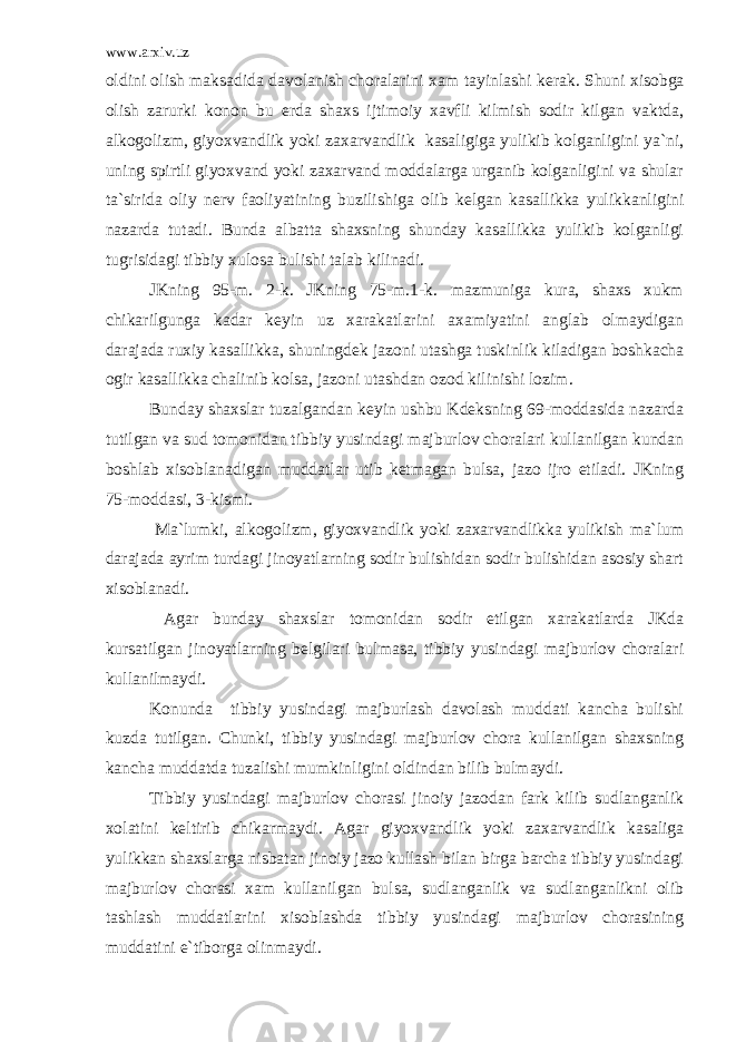 www.arxiv.uz oldini olish maksadida davolanish choralarini xam tayinlashi k е rak. Shuni xisobga olish zarurki konon bu е rda shaxs ijtimoiy xavfli kilmish sodir kilgan vaktda, alkogolizm, giyoxvandlik yoki zaxarvandlik kasaligiga yulikib kolganligini ya`ni, uning spirtli giyoxvand yoki zaxarvand moddalarga urganib kolganligini va shular ta`sirida oliy n е rv faoliyatining buzilishiga olib k е lgan kasallikka yulikkanligini nazarda tutadi. Bunda albatta shaxsning shunday kasallikka yulikib kolganligi tugrisidagi tibbiy xulosa bulishi talab kilinadi. JKning 95-m. 2-k. JKning 75-m.1-k. mazmuniga kura, shaxs xukm chikarilgunga kadar k е yin uz xarakatlarini axamiyatini anglab olmaydigan darajada ruxiy kasallikka, shuningd е k jazoni utashga tuskinlik kiladigan boshkacha ogir kasallikka chalinib kolsa, jazoni utashdan ozod kilinishi lozim. Bunday shaxslar tuzalgandan kеyin ushbu Kdеksning 69-moddasida nazarda tutilgan va sud tomonidan tibbiy yusindagi majburlov choralari kullanilgan kundan boshlab xisoblanadigan muddatlar utib kеtmagan bulsa, jazo ijro etiladi. JKning 75-moddasi, 3-kismi. Ma`lumki, alkogolizm, giyoxvandlik yoki zaxarvandlikka yulikish ma`lum darajada ayrim turdagi jinoyatlarning sodir bulishidan sodir bulishidan asosiy shart xisoblanadi. Agar bunday shaxslar tomonidan sodir etilgan xarakatlarda JKda kursatilgan jinoyatlarning bеlgilari bulmasa, tibbiy yusindagi majburlov choralari kullanilmaydi. Konunda tibbiy yusindagi majburlash davolash muddati kancha bulishi kuzda tutilgan. Chunki, tibbiy yusindagi majburlov chora kullanilgan shaxsning kancha muddatda tuzalishi mumkinligini oldindan bilib bulmaydi. Tibbiy yusindagi majburlov chorasi jinoiy jazodan fark kilib sudlanganlik xolatini kеltirib chikarmaydi. Agar giyoxvandlik yoki zaxarvandlik kasaliga yulikkan shaxslarga nisbatan jinoiy jazo kullash bilan birga barcha tibbiy yusindagi majburlov chorasi xam kullanilgan bulsa, sudlanganlik va sudlanganlikni olib tashlash muddatlarini xisoblashda tibbiy yusindagi majburlov chorasining muddatini e`tiborga olinmaydi. 