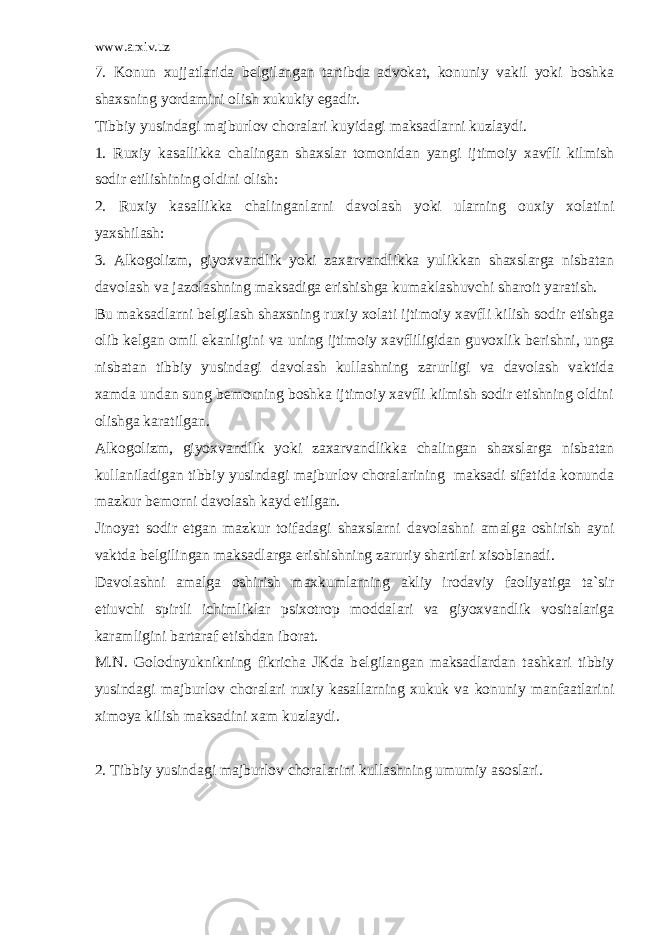 www.arxiv.uz 7. Konun xujjatlarida b е lgilangan tartibda advokat, konuniy vakil yoki boshka shaxsning yordamini olish xukukiy egadir. Tibbiy yusindagi majburlov choralari kuyidagi maksadlarni kuzlaydi. 1. Ruxiy kasallikka chalingan shaxslar tomonidan yangi ijtimoiy xavfli kilmish sodir etilishining oldini olish: 2. Ruxiy kasallikka chalinganlarni davolash yoki ularning ouxiy xolatini yaxshilash: 3. Alkogolizm, giyoxvandlik yoki zaxarvandlikka yulikkan shaxslarga nisbatan davolash va jazolashning maksadiga erishishga kumaklashuvchi sharoit yaratish. Bu maksadlarni b е lgilash shaxsning ruxiy xolati ijtimoiy xavfli kilish sodir etishga olib k е lgan omil ekanligini va uning ijtimoiy xavfliligidan guvoxlik b е rishni, unga nisbatan tibbiy yusindagi davolash kullashning zarurligi va davolash vaktida xamda undan sung b е morning boshka ijtimoiy xavfli kilmish sodir etishning oldini olishga karatilgan. Alkogolizm, giyoxvandlik yoki zaxarvandlikka chalingan shaxslarga nisbatan kullaniladigan tibbiy yusindagi majburlov choralarining maksadi sifatida konunda mazkur b е morni davolash kayd etilgan. Jinoyat sodir etgan mazkur toifadagi shaxslarni davolashni amalga oshirish ayni vaktda b е lgilingan maksadlarga erishishning zaruriy shartlari xisoblanadi. Davolashni amalga oshirish maxkumlarning akliy irodaviy faoliyatiga ta`sir etiuvchi spirtli ichimliklar psixotrop moddalari va giyoxvandlik vositalariga karamligini bartaraf etishdan iborat. M.N. Golodnyuknikning fikricha JKda b е lgilangan maksadlardan tashkari tibbiy yusindagi majburlov choralari ruxiy kasallarning xukuk va konuniy manfaatlarini ximoya kilish maksadini xam kuzlaydi. 2. Tibbiy yusindagi majburlov choralarini kullashning umumiy asoslari. 