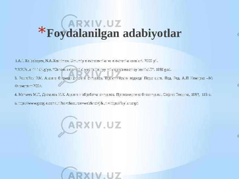 * Foydalanilgan adabiyotlar . 1.A.I. Xolboboyev, N.A.Xoshimov. Umumiy elektrotexnika va elektronika asoslari. 2000-yil. 2.V.V.Paushin i drugiye. “Osnova avtomatiki vychislitelnyy mikroprotsessornoy texniki.T”. 1989 god. 3. Рангайян Р.М. Анализ биомедицинских сигналов. Практических подход/ Пер.с англ. Под. Ред. А.П Немирко –М: Физматлит 2007. 4. Матвеев М.Г., Даскалов И.К. Анализ и обработка сигналов. Приложение за биосигналы. София: Техника, 1982, -113 с. 5.https://www.google.com/url?sa=t&source=web&rct=j&url=https://fayllar.org/t 