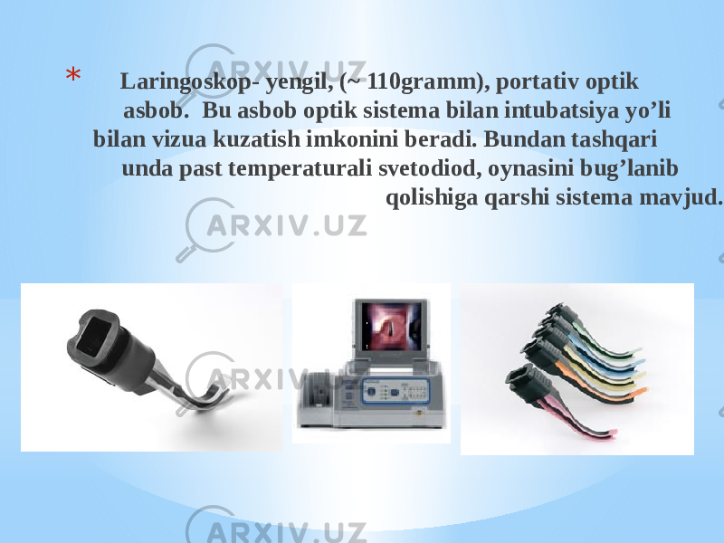 * Laringoskop- yengil, (~ 110gramm), portativ optik asbob. Bu asbob optik sistema bilan intubatsiya yo’li bilan vizua kuzatish imkonini beradi. Bundan tashqari unda past temperaturali svetodiod, oynasini bug’lanib qolishiga qarshi sistema mavjud. 