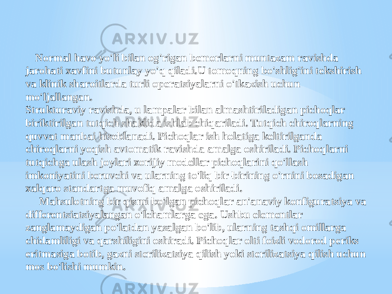  Normal havo yo&#39;li bilan og&#39;rigan bemorlarni muntazam ravishda jarohati xavfini butunlay yo&#39;q qiladi.U tomoqning bo&#39;shlig&#39;ini tekshirish va klinik sharoitlarda turli operatsiyalarni o&#39;tkazish uchun mo&#39;ljallangan. Strukturaviy ravishda, u lampalar bilan almashtiriladigan pichoqlar biriktirilgan tutqich shaklida ishlab chiqariladi. Tutqich chiroqlarning quvvat manbai hisoblanadi. Pichoqlar ish holatiga keltirilganda chiroqlarni yoqish avtomatik ravishda amalga oshiriladi. Pichoqlarni tutqichga ulash joylari xorijiy modellar pichoqlarini qo&#39;llash imkoniyatini beruvchi va ularning to&#39;liq bir-birining o&#39;rnini bosadigan xalqaro standartga muvofiq amalga oshiriladi. Mahsulotning bir qismi bo&#39;lgan pichoqlar an&#39;anaviy konfiguratsiya va differentsiatsiyalangan o&#39;lchamlarga ega. Ushbu elementlar zanglamaydigan po&#39;latdan yasalgan bo&#39;lib, ularning tashqi omillarga chidamliligi va qarshiligini oshiradi. Pichoqlar olti foizli vodorod periks eritmasiga botib, gazni sterilizatsiya qilish yoki sterilizatsiya qilish uchun mos bo&#39;lishi mumkin. 