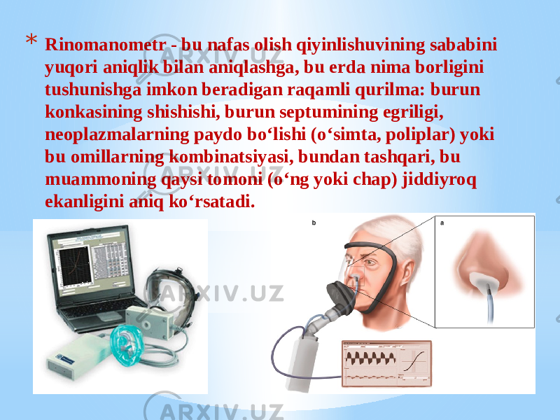 * Rinomanometr - bu nafas olish qiyinlishuvining sababini yuqori aniqlik bilan aniqlashga, bu erda nima borligini tushunishga imkon beradigan raqamli qurilma: burun konkasining shishishi, burun septumining egriligi, neoplazmalarning paydo bo‘lishi (o‘simta, poliplar) yoki bu omillarning kombinatsiyasi, bundan tashqari, bu muammoning qaysi tomoni (o‘ng yoki chap) jiddiyroq ekanligini aniq ko‘rsatadi. 