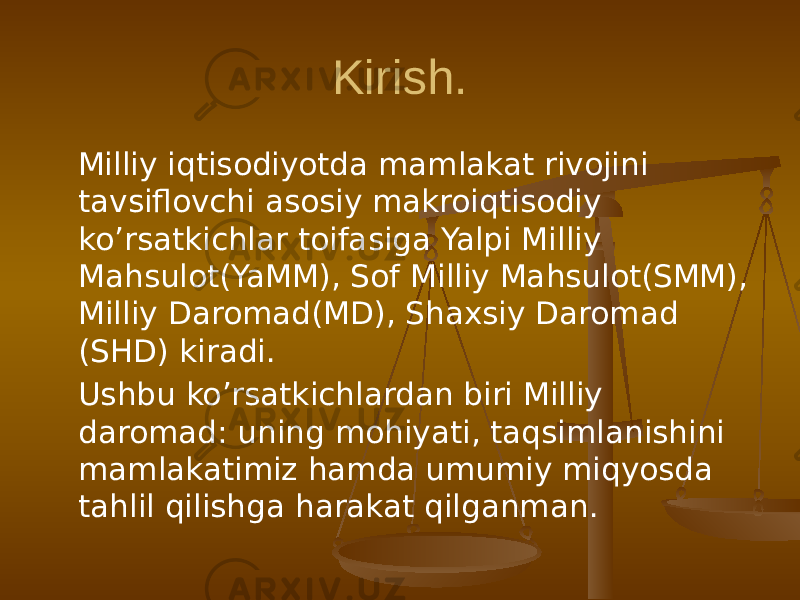 Kirish. Milliy iqtisodiyotda mamlakat rivojini tavsiflovchi asosiy makroiqtisodiy ko’rsatkichlar toifasiga Yalpi Milliy Mahsulot(YaMM), Sof Milliy Mahsulot(SMM), Milliy Daromad(MD), Shaxsiy Daromad (SHD) kiradi. Ushbu ko’rsatkichlardan biri Milliy daromad: uning mohiyati, taqsimlanishini mamlakatimiz hamda umumiy miqyosda tahlil qilishga harakat qilganman. 