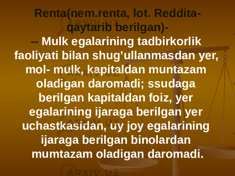 Renta(nem.renta, lot. Reddita- qaytarib berilgan)- -- Mulk egalarining tadbirkorlik faoliyati bilan shug’ullanmasdan yer, mol- mulk, kapitaldan muntazam oladigan daromadi; ssudaga berilgan kapitaldan foiz, yer egalarining ijaraga berilgan yer uchastkasidan, uy joy egalarining ijaraga berilgan binolardan mumtazam oladigan daromadi. 