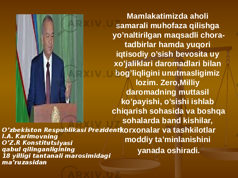 O’zbe kiston Resp ublika si Pre ziden ti I.A. Ka rimov ning O’Z.R Konst itutsi yasi qabul qiling anligi ning 18 yill igi tan tana li mar osimid agi ma’ru zasida n Mamlakatimizda aholi samarali muhofaza qilishga yo’naltirilgan maqsadli chora- tadbirlar hamda yuqori iqtisodiy o’sish bevosita uy xo’jaliklari daromadlari bilan bog’liqligini unutmasligimiz lozim. Zero,Milliy daromadning muttasil ko’payishi, o’sishi ishlab chiqarish sohasida va boshqa sohalarda band kishilar, korxonalar va tashkilotlar moddiy ta’minlanishini yanada oshiradi. 