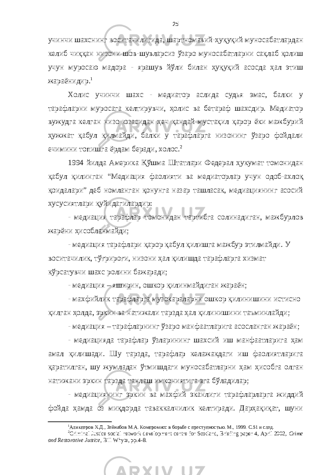 25 учинчи шахснинг воситачилигида, шартномавий-ҳуқуқий муносабатлардан келиб чиққан низони шов-шувларсиз ўзаро муносабатларни сақлаб қолиш учун муросаю мадора - ярашув йўли билан ҳуқуқий асосда ҳал этиш жараёнидир. 1 Холис учинчи шахс - медиатор аслида судья эмас, балки у тарафларни муросага келтирувчи, ҳолис ва бетараф шахсдир. Медиатор вужудга келган низо юзасидан ҳеч қандай мустақил қарор ёки мажбурий ҳужжат қабул қилмайди, балки у тарафларга низонинг ўзаро фойдали ечимини топишга ёрдам беради, холос. 2 1994 йилда Америка Қўшма Штатлари Федерал ҳукумат томонидан қабул қилинган “Медиация фаолияти ва медиаторлар учун одоб-ахлоқ қоидалари” деб номланган қонунга назар ташласак, медиациянинг асосий хусусиятлари қуйидагилардир: - медиация тарафлар томонидан тартибга солинадиган, мажбурлов жарёни ҳисобланмайди; - медиация тарафлари қарор қабул қилишга мажбур этилмайди. У воситачилик, тўғрироғи, низони ҳал қилишда тарафларга хизмат кўрсатувчи шахс ролини бажаради; - медиация – яширин, ошкор қилинмайдиган жараён ; - махфийлик тарафларга музокараларни ошкор қилинишини истисно қилган ҳолда, эркин ва натижали тарзда ҳал қилинишини таъминлайди ; - медиация – тарафларнинг ўзаро манфаатларига асосланган жараён ; - м едиацияда тарафлар ўзларининг шахсий иш манфаатларига ҳам амал қилишади. Шу тарзда, тарафлар келажакдаги иш фаолиятларига қаратилган, шу жумладан ўтмишдаги муносабатларни ҳам ҳ и собга олган натижани эркин тарзда танлаш имкониятига эга бўладилар ; - медиациянинг эркин ва махфий эканлиги тарафларларга жиддий фойда ҳамда оз миқдорда таваккалчилик келтиради. Дарҳақиқат, шуни 1 Аликперов Х.Д., Зейнабов М.А. Компромисс в борьбе с преступностью. М., 1999. С.51 и след. 2 Criminal Justice social network development centre for Scotland, Briefing paper 4, April 2002, Crime and Restorative Justice, Bill Whyte, pp.4-8. 