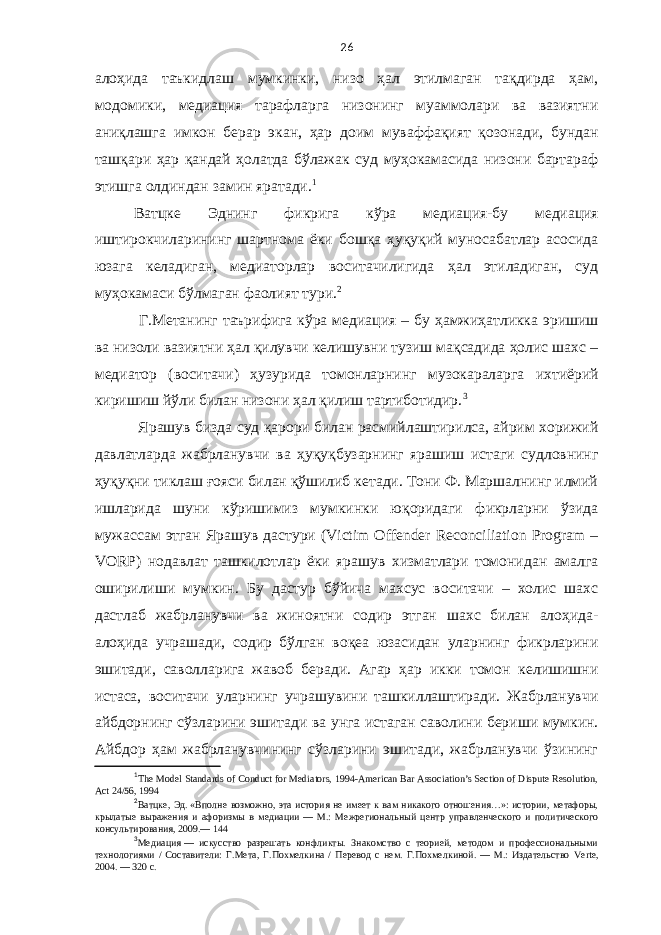 26 алоҳида таъкидлаш мумкинки, низо ҳал этилмаган тақдирда ҳам, модомики, медиация тарафларга низонинг муаммолари ва вазиятни аниқлашга имкон берар экан, ҳар доим муваффақият қозонади, бундан ташқари ҳар қандай ҳолатда бўлажак суд муҳокамасида низони бартараф этишга олдиндан замин яратади. 1 Ватцке Эднинг фикрига кўра медиация-бу медиация иштирокчиларининг шартнома ёки бошқа ҳуқуқий муносабатлар асосида юзага келадиган, медиаторлар воситачилигида ҳал этиладиган, суд муҳокамаси бўлмаган фаолият тури. 2 Г.Метанинг таърифига кўра медиация – бу ҳамжиҳатликка эришиш ва низоли вазиятни ҳал қилувчи келишувни тузиш мақсадида ҳолис шахс – медиатор (воситачи) ҳузурида томонларнинг музокараларга ихтиёрий киришиш йўли билан низони ҳал қилиш тартиботидир. 3 Ярашув бизда суд қарори билан расмийлаштирилса, айрим хорижий давлатларда жабрланувчи ва ҳуқуқбузарнинг ярашиш истаги судловнинг ҳуқуқни тиклаш ғояси билан қўшилиб кетади. Тони Ф. Маршалнинг илмий ишларида шуни кўришимиз мумкинки юқоридаги фикрларни ўзида мужассам этган Ярашув дастури (Victim Offender Reconciliation Program – VORP) нодавлат ташкилотлар ёки ярашув хизматлари томонидан амалга оширилиши мумкин. Бу дастур бўйича махсус воситачи – холис шахс дастлаб жабрланувчи ва жиноятни содир этган шахс билан алоҳида- алоҳида учрашади, содир бўлган воқеа юзасидан уларнинг фикрларини эшитади, саволларига жавоб беради. Агар ҳар икки томон келишишни истаса, воситачи уларнинг учрашувини ташкиллаштиради. Жабрланувчи айбдорнинг сўзларини эшитади ва унга истаган саволини бериши мумкин. Айбдор ҳам жабрланувчининг сўзларини эшитади, жабрланувчи ўзининг 1 The Model Standards of Conduct for Mediators, 1994-American Bar Association’s Section of Dispute Resolution, Act 24/56, 1994 2 Ватцке, Эд.   «Вполне возможно, эта история не имеет к вам никакого отношения…»: истории, метафоры, крылатые выражения и афоризмы в медиации   — М.: Межрегиональный центр управленческого и политического консультирования, 2009.— 144 3 Медиация   — искусство разрешать конфликты. Знакомство с теорией, методом и профессиональными технологиями / Составители: Г.Мета, Г.Похмелкина / Перевод с нем. Г.Похмелкиной.   — М.: Издательство Verte , 2004.   — 320 с. 