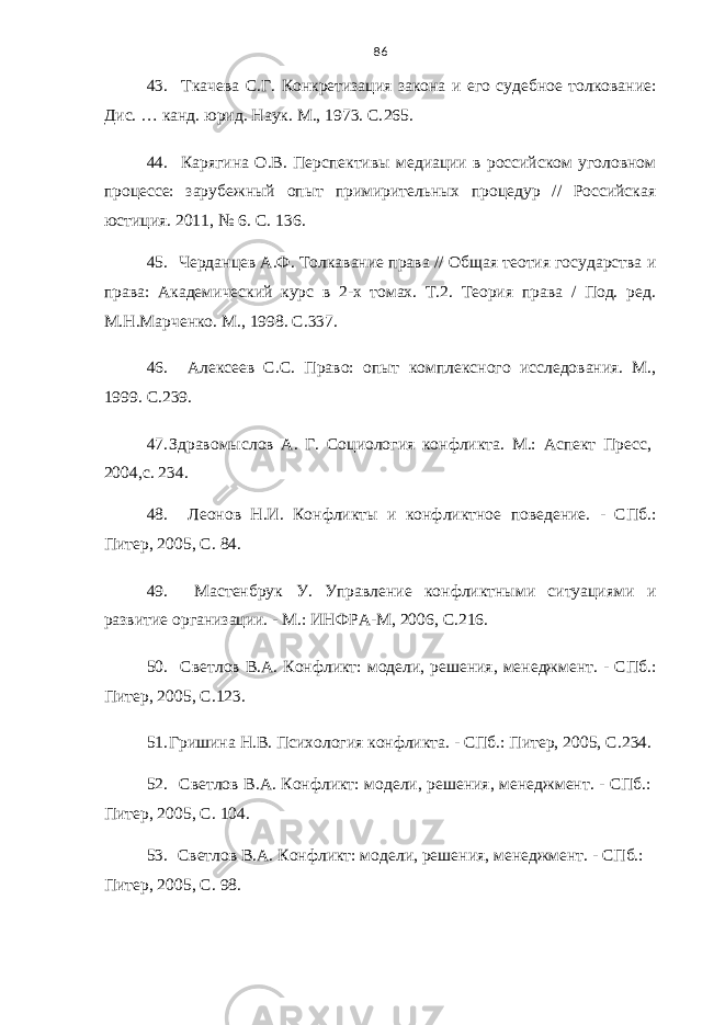 86 43. Ткачева С.Г. Конкретизация закона и его судебное толкование: Дис. … канд. юрид. Наук. М., 1973. С. 265. 44. Карягина О.В. Перспективы медиации в российском уголовном процессе: зарубежный опыт примирительных процедур // Российская юстиция. 2011, № 6. С. 13 6. 45. Черданцев А.Ф. Толкавание права // Общая теотия государства и права: Академический курс в 2-х томах. Т.2. Теория права / Под. ред. М.Н.Марченко. М., 1998. С.337. 46. Алексеев С.С. Право: опыт комплексного исследования. М., 1999. С. 2 39. 47. Здравомыслов А. Г. Социология конфликта. М.: Аспект Пресс, 2004,с. 23 4. 48. Леонов Н.И. Конфликты и конфликтное поведение. - СПб.: Питер, 2005, С. 84. 49. Мастенбрук У. Управление конфликтными ситуациями и развитие организации. - М.: ИНФРА-М, 2006, С .216. 50. Светлов В.А. Конфликт: модели, решения, менеджмент. - СПб.: Питер, 2005, С . 1 23. 51. Гришина Н.В. Психология конфликта. - СПб.: Питер, 2005, С . 234. 52. Светлов В.А. Конфликт: модели, решения, менеджмент. - СПб.: Питер, 2005, С . 104. 53. Светлов В.А. Конфликт: модели, решения, менеджмент. - СПб.: Питер, 2005, С . 9 8 . 