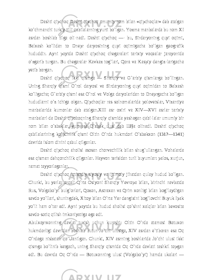 Dashti qipchoq Dashti qipchoq umumiy nom bilan «qipchoqlar» deb atalgan ko`chmanchi turkiy tilli qabilalarning yurti bo`lgan. Yozma manbalarda bu nom XI asrdan boshlab tilga oli-nadi. Dashti qipchoq —- bu, Sirdaryoning quyi oqimi, Balxash ko`lidan to Dnepr daryosining quyi oqimigacha bo`lgan geografik hududdir. Ayni paytda Dashti qipchoq chegaralari tarixiy voqealar jarayonida o`zgarib turgan. Bu chegaralar Kavkaz tog`lari, Qora va Kaspiy dengiz-larigacha yetib borgan. Dashti qipchoq ikki qismga — Sharqiy va G`arbiy qismlarga bo`lingan. Uning Sharqiy qismi O`rol daryosi va Sirdaryoning quyi oqimidan to Balxash ko`ligacha; G`arbiy qismi esa O`rol va Volga daryolaridan to Dneprgacha bo`lgan hududlarni o`z ichiga olgan. Qipchoqlar ras solnomalarida polovetslar, Vizantiya manbalarida kumonlar deb atalgan.XIII asr oxiri va XIV—XVI asrlar tarixiy manbalari-da Dashti qipchoqning Sharqiy qismida yashagan qabi-lalar umumiy bir nom bilan o`zbeklar, yurt esa O`zbek ulusi deb Ш§а olinadi. Dashti qipchoq qabilalarining ko`pchilik qismi Oltin O`rda hukmdori O`zbekxon (1312—1341) davrida islom dinini qabul qilganlar. Dashti qipchoq aholisi asosan chorvachilik bilan shug`ullangan. Vohalarda esa qisman dehqonchilik qil ganlar. Hayvon terisidan turli buyumlar: palos, xurjun, namat tayyorlaganlar. Dashti qipchoq iqtisodiy-siyosiy va ijtimoiy jihatdan qulay hudud bo`lgan. Chunki, bu yerlar orqali Q`rta Osiyoni Sharqiy Yevropa bilan, birinchi navbatda Rus, Volgabo`yi bulg`orlari, Qozon, Astraxan va Qrim xonligi bilan bog`laydigan savdo yo`llari, shuningdek, Xitoy bilan O`rta Yer dengizini bog`lovchi Buyuk Ipak yo`li ham o`tar edi. Ayni paytda bu hudud aholisi qo`shni xalqlar bilan bevosita savdo-sotiq qilish imkoniyatiga ega edi. Abulxayrxonning davlat tuzish uchun kurashi: Oltin O`rda atamasi Botuxon hukmdorligi davridan boshlab butun Jo`chi ulusiga, XIV asrdan e`tiboran esa Oq O`rdaga nisbatan qo`Uanilgan. Chunki, XIV asrning boshlarida Jo`chi ulusi ikki qismga bo`linib ketgach, uning Sharqiy qismida Oq O`rda davlati tashkil topgan edi. Bu davrda Oq O`rda — Botuxonning ulusi (Volgabo`yi) hamda ukalari — 