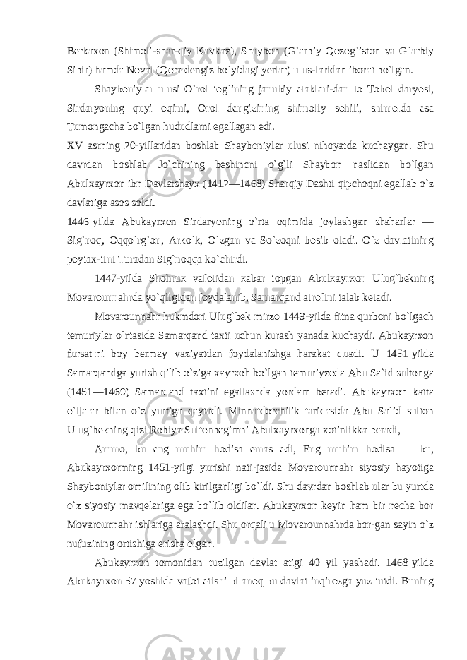 Berkaxon (Shimoli-shar-qiy Kavkaz), Shaybon (G`arbiy Qozog`iston va G`arbiy Sibir) hamda Noval (Qora dengiz bo`yidagi yerlar) ulus-laridan iborat bo`lgan. Shayboniylar ulusi O`rol tog`ining janubiy etaklari-dan to Tobol daryosi, Sirdaryoning quyi oqimi, Orol dengizining shimoliy sohili, shimolda esa Tumongacha bo`lgan hududlarni egallagan edi. XV asrning 20-yillaridan boshlab Shayboniylar ulusi nihoyatda kuchaygan. Shu davrdan boshlab Jo`chining beshincni o`g`li Shaybon naslidan bo`lgan Abulxayrxon ibn Davlatshayx (1412—1468) Sharqiy Dashti qipchoqni egallab o`z davlatiga asos soldi. 1446-yilda Abukayrxon Sirdaryoning o`rta oqimida joylashgan shaharlar — Sig`noq, Oqqo`rg`on, Arko`k, O`zgan va So`zoqni bosib oladi. O`z davlatining poytax-tini Turadan Sig`noqqa ko`chirdi. 1447-yilda Shohrux vafotidan xabar topgan Abulxayrxon Ulug`bekning Movarounnahrda yo`qligidan foydalanib, Samarqand atrofini talab ketadi. Movarounnahr hukmdori Ulug`bek mirzo 1449-yilda fitna qurboni bo`lgach temuriylar o`rtasida Samarqand taxti uchun kurash yanada kuchaydi. Abukayrxon fursat-ni boy bermay vaziyatdan foydalanishga harakat quadi. U 1451-yilda Samarqandga yurish qilib o`ziga xayrxoh bo`lgan temuriyzoda Abu Sa`id sultonga (1451—1469) Sa marqand taxtini egallashda yordam beradi. Abukayrxon katta o`ljalar bilan o`z yurtiga qaytadi. Minnatdorchilik tariqasida Abu Sa`id sulton Ulug`bekning qizi Robiya Sultonbegimni Abulxayrxonga xotinlikka beradi, Ammo, bu eng muhim hodisa emas edi, Eng muhim hodisa — bu, Abukayrxorming 1451-yilgi yurishi nati-jasida Movarounnahr siyosiy hayotiga Shayboniylar omilining olib kirilganligi bo`ldi. Shu davrdan boshlab ular bu yurtda o`z siyosiy mavqelariga ega bo`lib oldilar. Abukayrxon keyin ham bir necha bor Movarounnahr ishlariga aralashdi. Shu orqali u Movarounnahrda bor-gan sayin o`z nufuzining ortishiga erisha olgan. Abukayrxon tomonidan tuzilgan davlat atigi 40 yil yashadi. 1468-yilda Abukayrxon 57 yoshida vafot etishi bilanoq bu davlat inqirozga yuz tutdi. Buning 