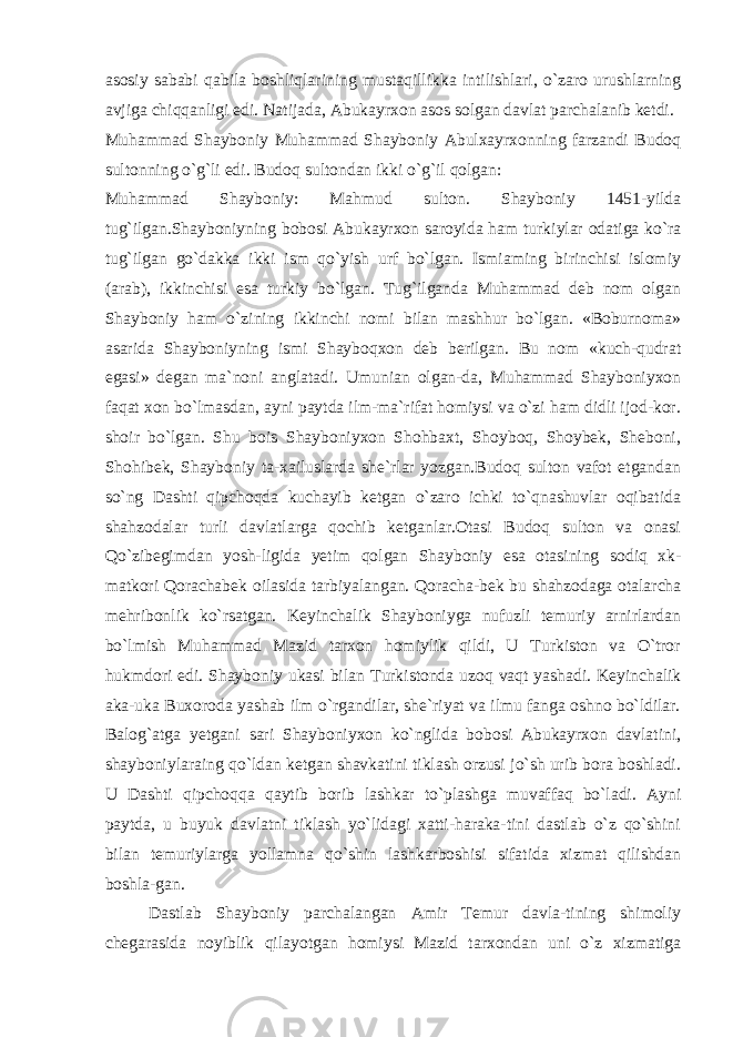 asosiy sababi qabila boshliqlarining mustaqillikka intilishlari, o`zaro urushlarning avjiga chiqqanligi edi. Natijada, Abukayrxon asos solgan davlat parchalanib ketdi. Muhammad Shayboniy Muhammad Shayboniy Abulxayrxonning farzandi Budoq sultonning o`g`li edi. Budoq sultondan ikki o`g`il qolgan: Muhammad Shayboniy : Mahmud sulton. Shayboniy 1451-yilda tug`ilgan.Shayboniyning bobosi Abukayrxon saroyida ham turkiylar odatiga ko`ra tug`ilgan go`dakka ikki ism qo`yish urf bo`lgan. Ismiaming birinchisi islomiy (arab), ikkinchisi esa turkiy bo`lgan. Tug`ilganda Muhammad deb nom olgan Shayboniy ham o`zining ikkinchi nomi bilan mashhur bo`lgan. «Boburnoma» asarida Shayboniy ning ismi Shayboqxon deb berilgan. Bu nom «kuch-qudrat egasi» degan ma`noni anglatadi. Umunian olgan-da, Muhammad Shayboniyxon faqat xon bo`lmasdan, ayni paytda ilm-ma`rifat homiysi va o`zi ham didli ijod-kor. shoir bo`lgan. Shu bois Shayboniyxon Shohbaxt, Shoyboq, Shoybek, Sheboni, Shohibek, Shayboniy ta-xailuslarda she`rlar yozgan.Budoq sulton vafot etgandan so`ng Dashti qipchoqda kuchayib ketgan o`zaro ichki to`qnashuvlar oqibatida shahzodalar turli davlatlarga qochib ketganlar.Otasi Budoq sulton va onasi Qo`zibegimdan yosh-ligida yetim qolgan Shayboniy esa otasining sodiq xk- matkori Qorachabek oilasida tarbiyalangan. Qoracha-bek bu shahzodaga otalarcha mehribonlik ko`rsatgan. Keyinchalik Shayboniyga nufuzli temuriy arnirlardan bo`lmish Muhammad Mazid tarxon homiylik qildi, U Turkiston va O`tror hukmdori edi. Shayboniy ukasi bi lan Turkistonda uzoq vaqt yashadi. Keyinchalik aka-uka Buxoroda yashab ilm o`rgandilar, she`riyat va ilmu fanga oshno bo`ldilar. Balog`atga yetgani sari Shayboniyxon ko`nglida bobosi Abukayrxon davlatini, shayboniylaraing qo`ldan ketgan shavkatini tiklash orzusi jo`sh urib bora boshladi. U Dashti qipchoqqa qaytib borib lashkar to`plashga muvaffaq bo`ladi. Ayni paytda, u buyuk davlatni tiklash yo`lidagi xatti-haraka-tini dastlab o`z qo`shini bilan temuriylarga yollamna qo`shin lashkarboshisi sifatida xizmat qilishdan boshla-gan. Dastlab Shayboniy parchalangan Amir Temur davla-tining shimoliy chegarasida noyiblik qilayotgan homiysi Mazid tarxondan uni o`z xizmatiga 