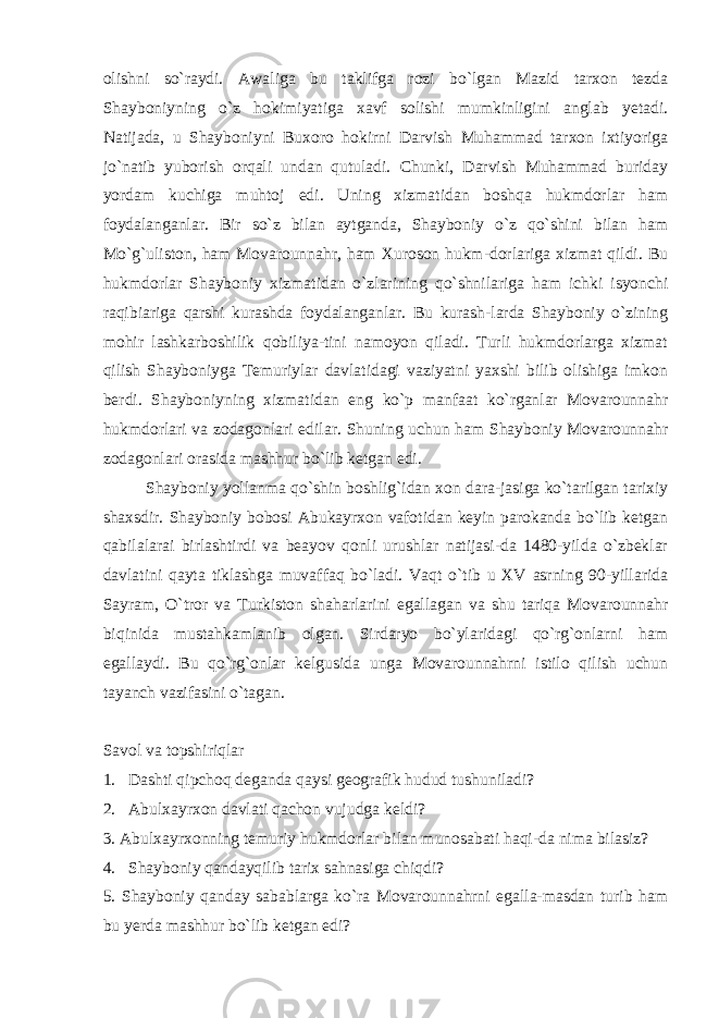 olishni so`raydi. Awaliga bu taklifga rozi bo`lgan Mazid tarxon tezda Shayboniyning o`z hokimiyatiga xavf solishi mumkinligini anglab yetadi. Natijada, u Shayboniyni Buxoro hokirni Darvish Muhammad tarxon ixtiyoriga jo`natib yuborish orqali undan qutuladi. Chunki, Darvish Muhammad buriday yordam kuchiga muhtoj edi. Uning xizmatidan boshqa hukmdorlar ham foydalanganlar. Bir so`z bilan aytganda, Shayboniy o`z qo`shini bilan ham Mo`g`uliston, ham Movarounnahr, ham Xuroson hukm-dorlariga xizmat qildi. Bu hukmdorlar Shayboniy xiz matidan o`zlarining qo`shnilariga ham ichki isyonchi raqibiariga qarshi kurashda foydalanganlar. Bu kurash-larda Shayboniy o`zining mohir lashkarboshilik qobiliya-tini namoyon qiladi. Turli hukmdorlarga xizmat qilish Shayboniyga Temuriylar davlatidagi vaziyatni yaxshi bilib olishiga imkon berdi. Shayboniyning xizmatidan eng ko`p manfaat ko`rganlar Movarounnahr hukmdorlari va zodagonlari edilar. Shuning uchun ham Shayboniy Movarounnahr zodagonlari orasida mashhur bo`lib ket gan edi. Shayboniy yollanma qo`shin boshlig`idan xon dara-jasiga ko`tarilgan tarixiy shaxsdir. Shayboniy bobosi Abukayrxon vafotidan keyin parokanda bo`lib ketgan qabilalarai birlashtirdi va beayov qonli urushlar natijasi-da 1480-yilda o`zbeklar davlatini qayta tiklashga muvaf faq bo`ladi. Vaqt o`tib u XV asrning 90-yillarida Sayram, O`tror va Turkiston shaharlarini egallagan va shu tariqa Movarounnahr biqinida mustahkamlanib olgan. Sirdaryo bo`ylaridagi qo`rg`onlarni ham egallaydi. Bu qo`rg`onlar kelgusida unga Movarounnahrni istilo qilish uchun tayanch vazifasini o`tagan. Savol va topshiriqlar 1. Dashti qipchoq deganda qaysi geografik hudud tushuniladi? 2. Abulxayrxon davlati qachon vujudga keldi? 3. Abulxayrxonning temuriy hukmdorlar bilan munosabati haqi-da nima bilasiz? 4. Shayboniy qandayqilib tarix sahnasiga chiqdi? 5. Shayboniy qanday sabablarga ko`ra Movarounnahrni egalla-masdan turib ham bu yerda mashhur bo`lib ketgan edi? 