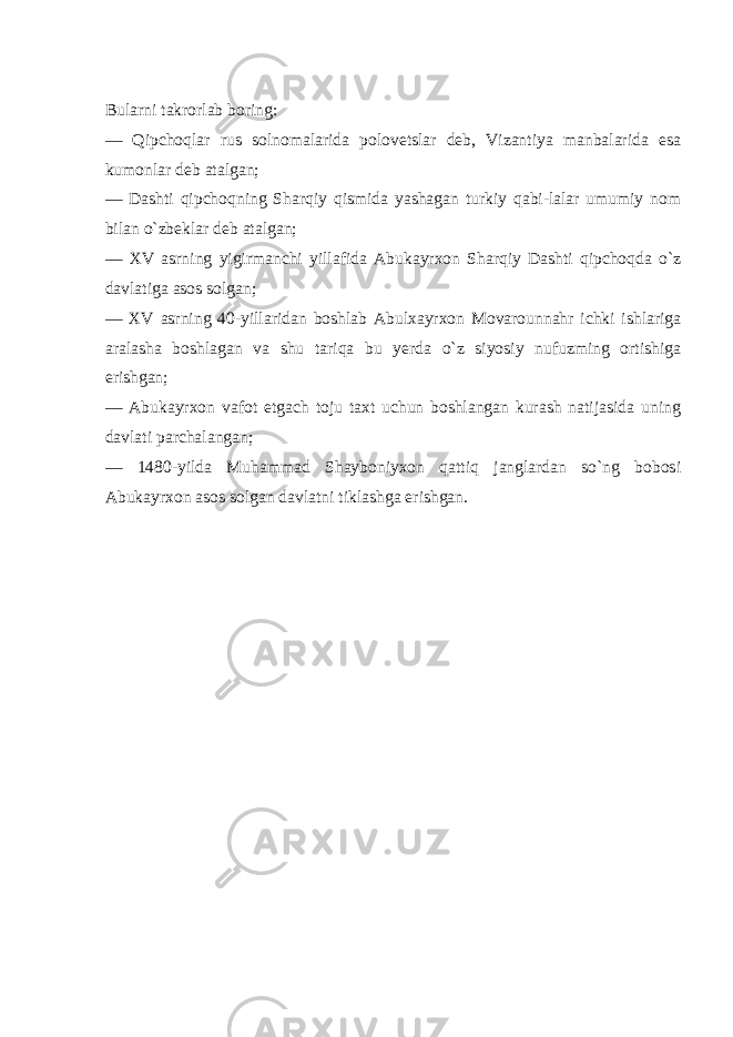 Bularni takrorlab boring: — Qipchoqlar rus solnomalarida polovetslar deb, Vizantiya manbalarida esa kumonlar deb atalgan; — Dashti qipchoqning Sharqiy qismida yashagan turkiy qabi-lalar umumiy nom bilan o`zbeklar deb atalgan; — XV asrning yigirmanchi yillafida Abukayrxon Sharqiy Dashti qipchoqda o`z davlatiga asos solgan; — XV asrning 40-yillaridan boshlab Abulxayrxon Movarounnahr ichki ishlariga aralasha boshlagan va shu tariqa bu yerda o`z siyosiy nufuzming ortishiga erishgan; — Abukayrxon vafot etgach toju taxt uchun boshlangan kurash natijasida uning davlati parchalangan; — 1480-yilda Muhammad Shayboniyxon qattiq janglardan so`ng bobosi Abukayrxon asos solgan davlatni tiklashga erishgan. 