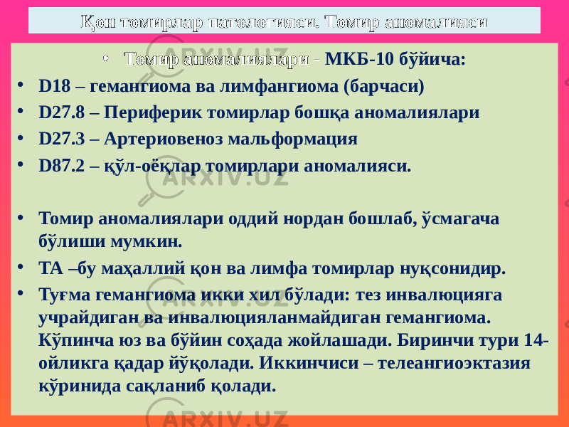 Қон томирлар патологияси. Томир аномалияси • Томир аномалиялари - МКБ-10 бўйича: • D18 – гемангиома ва лимфангиома (барчаси) • D27.8 – Периферик томирлар бошқа аномалиялари • D27.3 – Артериовеноз мальформация • D87.2 – қўл-оёқлар томирлари аномалияси. • Томир аномалиялари оддий нордан бошлаб, ўсмагача бўлиши мумкин. • ТА –бу маҳаллий қон ва лимфа томирлар нуқсонидир. • Туғма гемангиома икки хил бўлади: тез инвалюцияга учрайдиган ва инвалюцияланмайдиган гемангиома. Кўпинча юз ва бўйин соҳада жойлашади. Биринчи тури 14- ойликга қадар йўқолади. Иккинчиси – телеангиоэктазия кўринида сақланиб қолади. 