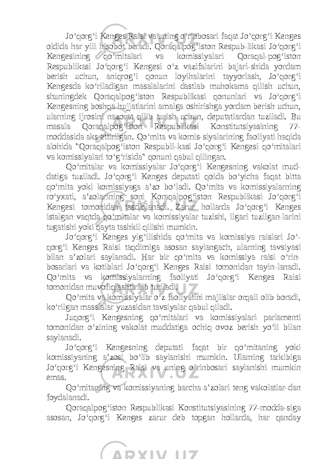 Jo‘qorg‘i Kenges Raisi va uning o‘rinbosari faqat Jo‘qorg‘i Kenges oldida har yili hisobot beradi. Qoraqalpog‘iston Respub-likasi Jo‘qorg‘i Kengesining qo‘mitalari va komissiyalari Qoraqal-pog‘iston Respublikasi Jo‘qorg‘i Kengesi o‘z vazifalarini bajari-shida yordam berish uchun, aniqrog‘i qonun loyihalarini tayyorlash, Jo‘qorg‘i Kengesda ko‘riladigan masalalarini dastlab muhokama qilish uchun, shuningdek Qoraqalpog‘iston Respublikasi qonunlari va Jo‘qorg‘i Kengesning boshqa hujjatlarini amalga oshirishga yordam berish uchun, ularning ijrosini nazorat qilib turish uchun, deputatlardan tuziladi. Bu masala Qoraqalpog‘iston Respublikasi Konstitutsiyasining 77- moddasida aks ettirilgan. Qo‘mita va komis-siyalarining faoliyati haqida alohida &#34;Qoraqalpog‘iston Respubli-kasi Jo‘qorg‘i Kengesi qo‘mitalari va komissiyalari to‘g‘risida&#34; qonuni qabul qilingan. Qo‘mitalar va komissiyalar Jo‘qorg‘i Kengesning vakolat mud- datiga tuziladi. Jo‘qorg‘i Kenges deputati qoida bo‘yicha faqat bitta qo‘mita yoki komissiyaga a’zo bo‘ladi. Qo‘mita va komissiyalarning ro‘yxati, a’zolarining soni Koraqalpog‘iston Respublikasi Jo‘qorg‘i Kengesi tomonidan tasdiqlanadi. Zarur hollarda Jo‘qorg‘i Kenges istalgan vaqtda qo‘mitalar va komissiyalar tuzishi, ilgari tuzilgan-larini tugatishi yoki qayta tashkil qilishi mumkin. Jo‘qorg‘i Kenges yig‘ilishida qo‘mita va komissiya raislari Jo‘- qorg‘i Kenges Raisi taqdimiga asosan saylangach, ularning tavsiyasi bilan a’zolari saylanadi. Har bir qo‘mita va komissiya raisi o‘rin- bosarlari va kotiblari Jo‘qorg‘i Kenges Raisi tomonidan tayin-lanadi. Qo‘mita va komissiyalarning faoliyati Jo‘qorg‘i Kenges Raisi tomonidan muvofiqlashtirilib turiladi. Qo‘mita va komissiyalar o‘z faoliyatini majlislar orqali olib boradi, ko‘rilgan masalalar yuzasidan tavsiyalar qabul qiladi. Juqorg‘i Kengesning qo‘mitalari va komissiyalari parlamenti tomonidan o‘zining vakolat muddatiga ochiq ovoz berish yo‘li bilan saylanadi. Jo‘qorg‘i Kengesning deputati faqat bir qo‘mitaning yoki komissiyaning a’zosi bo‘lib saylanishi mumkin. Ularning tarkibiga Jo‘qorg‘i Kengesning Raisi va uning o‘rinbosari saylanishi mumkin emas. Qo‘mitaning va komissiyaning barcha a’zolari teng vakolatlar-dan foydalanadi. Qoraqalpog‘iston Respublikasi Konstitutsiyasining 77-modda-siga asosan, Jo‘qorg‘i Kenges zarur deb topgan hollarda, har qanday 