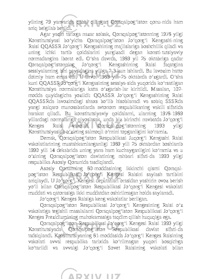 yilning 29 yanvarida qabul qilingan Qoraqalpog‘iston qonu-nida ham aniq belgilab berildi. Agar yaqin tarixga nazar solsak, Qoraqalpog‘istonning 1978 yilgi Konstitutsiyasi bo‘yicha Qoraqalpog‘iston Jo‘qorg‘i Kengashi-ning Raisi QQASSR Jo‘qorg‘i Kengashining majlislariga boshchilik qiladi va uning ichki tartib qoidalarini yurgizadi degan konsti-tutsiyaviy normadangina iborat edi. O‘sha davrda, 1989 yil 25 oktabriga qadar Qoraqalpog‘istonning Jo‘qorg‘i Kengashining Raisi faqatgina sessiyalarning ishi paytidagina yiliga 2-3 kun ishlardi. Bu lavozim hatto doimiy ham emas edi. U ahvol 1989 yili 25 oktabrda o‘zgardi. O‘sha kuni QQASSR Jo‘qorg‘i Kengasining sessiya-sida yuqorida ko‘rsatilgan Konstitutsiya normalariga katta o‘zgarish-lar kiritildi. Masalan, 102- modda quyidagicha yozildi: QQASSR Jo‘qorg‘i Kengashining Raisi QQASSRda lavozimdagi shaxs bo‘lib hisoblanadi va sobiq SSSRda yangi xalqaro munosabatlarda avtonom respublikaning vakili sifatida harakat qiladi. Bu konstitutsiyaviy qoidalarni, ularning 1978-1989 yillardagi normalariga qiyoslasak, unda biz birinchi navbatda Jo‘qorg‘i Kenges Raisi vakolati Qoraqal-pog‘istonning 1993 yilgi Konstitutsiyasida o‘zining salmoqli o‘rnini topganligini ko‘ramiz. Demak, Qoraqalpog‘iston Respublikasi Juqorg‘i Kengashi Raisi vakolatlarining mustahkamlanganligi 1989 yili 25 oktabrdan boshlanib 1990 yili 14 dekabrida uning yana ham kuchayganligini ko‘ramiz va u o‘zining Qoraqalpog‘iston davlatining rahbari sifati-da 1993 yilgi respublika Asosiy Qonunida tasdiqlandi. Asosiy Qonunning 80-moddasining ikkinchi qismi Qoraqal- pog‘iston Respublikasi Jo‘qorg‘i Kengesi Raisini saylash tartibini aniqlaydi. U Jo‘qorg‘i Kengesi deputatlari orasidan yashirin ovoz berish yo‘li bilan Qoraqalpog‘iston Respublikasi Jo‘qorg‘i Kengesi vakolati muddati va qatorasiga ikki muddatdan oshirilmagan holda saylanadi. Jo‘qorg‘i Kenges Raisiga keng vakolatlar berilgan. Qoraqalpog‘iston Respublikasi Jo‘qorg‘i Kengesining Raisi o‘z vakolatiga tegishli masalalarni Qoraqalpog‘iston Respublikasi Jo‘qorg‘i Kenges Prezidiumining muhokamasiga taqdim qilish huquqiga ega. Qoraqalpog‘iston Respublikasi Jo‘qorg‘i Kengesi Raisi 1993 yilgi Konstitutsiyada Qoraqalpog‘iston Respublikasi davlat sifati-da tadsiqlandi. Konstitutsiyaning 81-moddasida Jo‘qorg‘i Kenges Raisining vakolati avval respublika tarixida ko‘rilmagan yuqori bosqichga ko‘tarildi va avvalgi Jo‘qorg‘i Sovet Raisining vakolati bilan 