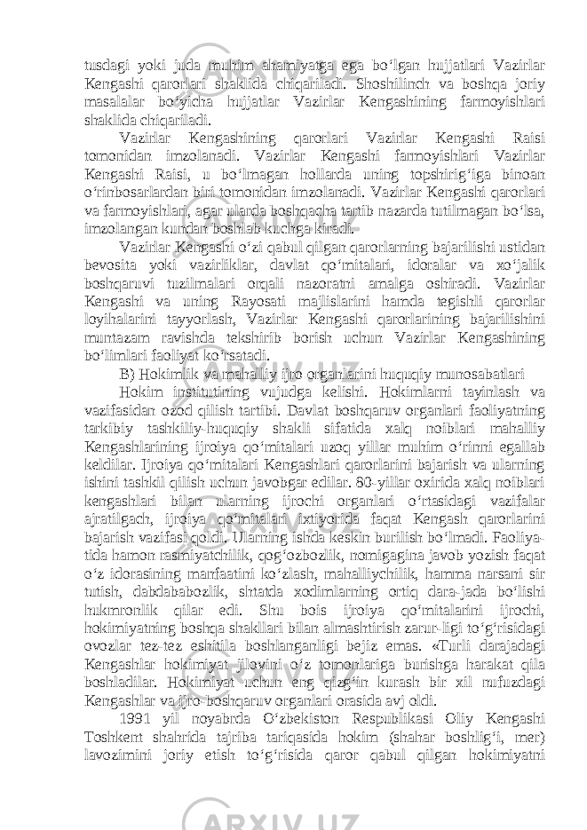 tusdagi yoki juda muhim ahamiyatga ega bo‘lgan hujjatlari Vazirlar Kengashi qarorlari shaklida chiqariladi. Shoshilinch va boshqa joriy masalalar bo‘yicha hujjatlar Vazirlar Kengashining farmoyishlari shaklida chiqariladi. Vazirlar Kengashining qarorlari Vazirlar Kengashi Raisi tomonidan imzolanadi. Vazirlar Kengashi farmoyishlari Vazirlar Kengashi Raisi, u bo‘lmagan hollarda uning topshirig‘iga binoan o‘rinbosarlardan biri tomonidan imzolanadi. Vazirlar Kengashi qarorlari va farmoyishlari, agar ularda boshqacha tartib nazarda tutilmagan bo‘lsa, imzolangan kundan boshlab kuchga kiradi. Vazirlar Kengashi o‘zi qabul qilgan qarorlarning bajarilishi ustidan bevosita yoki vazirliklar, davlat qo‘mitalari, idoralar va xo‘jalik boshqaruvi tuzilmalari orqali nazoratni amalga oshiradi. Vazirlar Kengashi va uning Rayosati majlislarini hamda tegishli qarorlar loyihalarini tayyorlash, Vazirlar Kengashi qarorlarining bajarilishini muntazam ravishda tekshirib borish uchun Vazirlar Kengashining bo‘limlari faoliyat ko‘rsatadi. B) Hokimlik va mahalliy ijro organlarini huquqiy munosabatlari Hokim institutining vujudga kelishi. Hokimlarni tayinlash va vazifasidan ozod qilish tartibi. Davlat boshqaruv organlari faoliyatning tarkibiy tashkiliy-huquqiy shakli sifatida xalq noiblari mahalliy Kengashlarining ijroiya qo‘mitalari uzoq yillar muhim o‘rinni egallab keldilar. Ijroiya qo‘mitalari Kengashlari qarorlarini bajarish va ularning ishini tashkil qilish uchun javobgar edilar. 80-yillar oxirida xalq noiblari kengashlari bilan ularning ijrochi organlari o‘rtasidagi vazifalar ajratilgach, ijroiya qo‘mitalari ixtiyorida faqat Kengash qarorlarini bajarish vazifasi qoldi. Ularning ishda keskin burilish bo‘lmadi. Faoliya- tida hamon rasmiyatchilik, qog‘ozbozlik, nomigagina javob yozish faqat o‘z idorasining manfaatini ko‘zlash, mahalliychilik, hamma narsani sir tutish, dabdababozlik, shtatda xodimlarning ortiq dara-jada bo‘lishi hukmronlik qilar edi. Shu bois ijroiya qo‘mitalarini ijrochi, hokimiyatning boshqa shakllari bilan almashtirish zarur-ligi to‘g‘risidagi ovozlar tez-tez eshitila boshlanganligi bejiz emas. «Turli darajadagi Kengashlar hokimiyat jilovini o‘z tomonlariga burishga harakat qila boshladilar. Hokimiyat uchun eng qizg‘in kurash bir xil nufuzdagi Kengashlar va ijro-boshqaruv organlari orasida avj oldi. 1991 yil noyabrda O‘zbekiston Respublikasi Oliy Kengashi Toshkent shahrida tajriba tariqasida hokim (shahar boshlig‘i, mer) lavozimini joriy etish to‘g‘risida qaror qabul qilgan hokimiyatni 