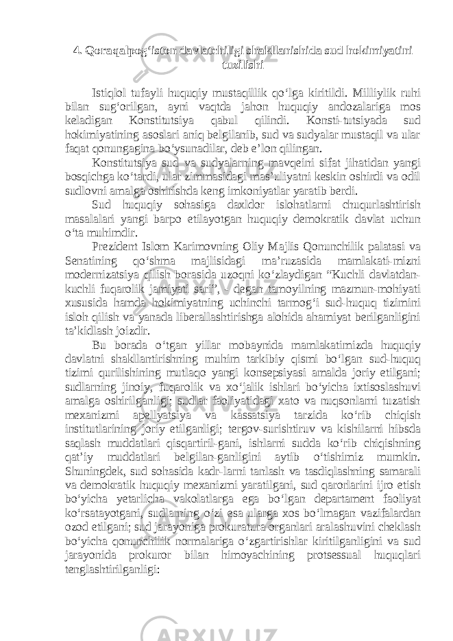 4. Qoraqalpog‘iston davlatchiligi shakllanishida sud hokimiyatini tuzilishi Istiqlol tufayli huquqiy mustaqillik qo‘lga kiritildi. Milliylik ruhi bilan sug‘orilgan, ayni vaqtda jahon huquqiy andozalariga mos keladigan Konstitutsiya qabul qilindi. Konsti-tutsiyada sud hokimiyatining asoslari aniq belgilanib, sud va sudyalar mustaqil va ular faqat qonungagina bo‘ysunadilar, deb e’lon qilingan. Konstitutsiya sud va sudyalarning mavqeini sifat jihatidan yangi bosqichga ko‘tardi, ular zimmasidagi mas’uliyatni keskin oshirdi va odil sudlovni amalga oshirishda keng imkoniyatlar yaratib berdi. Sud huquqiy sohasiga daxldor islohatlarni chuqurlashtirish masalalari yangi barpo etilayotgan huquqiy demokratik davlat uchun o‘ta muhimdir. Prezident Islom Karimovning Oliy Majlis Qonunchilik palatasi va Senatining qo‘shma majlisidagi ma’ruzasida mamlakati-mizni modernizatsiya qilish borasida uzoqni ko‘zlaydigan “Kuchli davlatdan- kuchli fuqarolik jamiyati sari”, - degan tamoyilning mazmun-mohiyati xususida hamda hokimiyatning uchinchi tarmog‘i sud-huquq tizimini isloh qilish va yanada liberallashtirishga alohida ahamiyat berilganligini ta’kidlash joizdir. Bu borada o‘tgan yillar mobaynida mamlakatimizda huquqiy davlatni shakllantirishning muhim tarkibiy qismi bo‘lgan sud-huquq tizimi qurilishining mutlaqo yangi konsepsiyasi amalda joriy etilgani; sudlarning jinoiy, fuqarolik va xo‘jalik ishlari bo‘yicha ixtisoslashuvi amalga oshirilganligi; sudlar faoliyatidagi xato va nuqsonlarni tuzatish mexanizmi apellyatsiya va kassatsiya tarzida ko‘rib chiqish institutlarining joriy etilganligi; tergov-surishtiruv va kishilarni hibsda saqlash muddatlari qisqartiril-gani, ishlarni sudda ko‘rib chiqishning qat’iy muddatlari belgilan-ganligini aytib o‘tishimiz mumkin. Shuningdek, sud sohasida kadr-larni tanlash va tasdiqlashning samarali va demokratik huquqiy mexanizmi yaratilgani, sud qarorlarini ijro etish bo‘yicha yetarlicha vakolatlarga ega bo‘lgan departament faoliyat ko‘rsatayotgani, sudlarning o‘zi esa ularga xos bo‘lmagan vazifalardan ozod etilgani; sud jarayoniga prokuratura organlari aralashuvini cheklash bo‘yicha qonunchilik normalariga o‘zgartirishlar kiritilganligini va sud jarayonida prokuror bilan himoyachining protsessual huquqlari tenglashtirilganligi: 