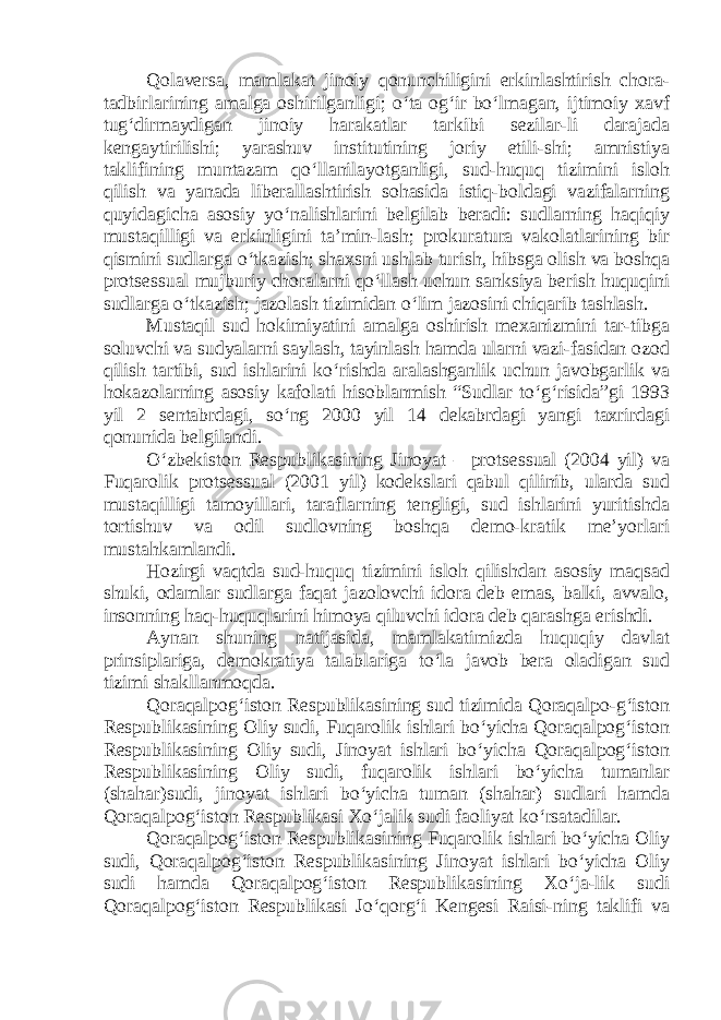 Qolaversa, mamlakat jinoiy qonunchiligini erkinlashtirish chora- tadbirlarining amalga oshirilganligi; o‘ta og‘ir bo‘lmagan, ijtimoiy xavf tug‘dirmaydigan jinoiy harakatlar tarkibi sezilar-li darajada kengaytirilishi; yarashuv institutining joriy etili-shi; amnistiya taklifining muntazam qo‘llanilayotganligi, sud-huquq tizimini isloh qilish va yanada liberallashtirish sohasida istiq-boldagi vazifalarning quyidagicha asosiy yo‘nalishlarini belgilab beradi: sudlarning haqiqiy mustaqilligi va erkinligini ta’min-lash; prokuratura vakolatlarining bir qismini sudlarga o‘tkazish; shaxsni ushlab turish, hibsga olish va boshqa protsessual mujburiy choralarni qo‘llash uchun sanksiya berish huquqini sudlarga o‘tkazish; jazolash tizimidan o‘lim jazosini chiqarib tashlash. Mustaqil sud hokimiyatini amalga oshirish mexanizmini tar-tibga soluvchi va sudyalarni saylash, tayinlash hamda ularni vazi-fasidan ozod qilish tartibi, sud ishlarini ko‘rishda aralashganlik uchun javobgarlik va hokazolarning asosiy kafolati hisoblanmish “Sudlar to‘g‘risida”gi 1993 yil 2 sentabrdagi, so‘ng 2000 yil 14 dekabrdagi yangi taxrirdagi qonunida belgilandi. O‘zbekiston Respublikasining Jinoyat – protsessual (2004 yil) va Fuqarolik protsessual (2001 yil) kodekslari qabul qilinib, ularda sud mustaqilligi tamoyillari, taraflarning tengligi, sud ishlarini yuritishda tortishuv va odil sudlovning boshqa demo-kratik me’yorlari mustahkamlandi. Hozirgi vaqtda sud-huquq tizimini isloh qilishdan asosiy maqsad shuki, odamlar sudlarga faqat jazolovchi idora deb emas, balki, avvalo, insonning haq-huquqlarini himoya qiluvchi idora deb qarashga erishdi. Aynan shuning natijasida, mamlakatimizda huquqiy davlat prinsiplariga, demokratiya talablariga to‘la javob bera oladigan sud tizimi shakllanmoqda. Qoraqalpog‘iston Respublikasining sud tizimida Qoraqalpo-g‘iston Respublikasining Oliy sudi, Fuqarolik ishlari bo‘yicha Qoraqalpog‘iston Respublikasining Oliy sudi, Jinoyat ishlari bo‘yicha Qoraqalpog‘iston Respublikasining Oliy sudi, fuqarolik ishlari bo‘yicha tumanlar (shahar)sudi, jinoyat ishlari bo‘yicha tuman (shahar) sudlari hamda Qoraqalpog‘iston Respublikasi Xo‘jalik sudi faoliyat ko‘rsatadilar. Qoraqalpog‘iston Respublikasining Fuqarolik ishlari bo‘yicha Oliy sudi, Qoraqalpog‘iston Respublikasining Jinoyat ishlari bo‘yicha Oliy sudi hamda Qoraqalpog‘iston Respublikasining Xo‘ja-lik sudi Qoraqalpog‘iston Respublikasi Jo‘qorg‘i Kengesi Raisi-ning taklifi va 