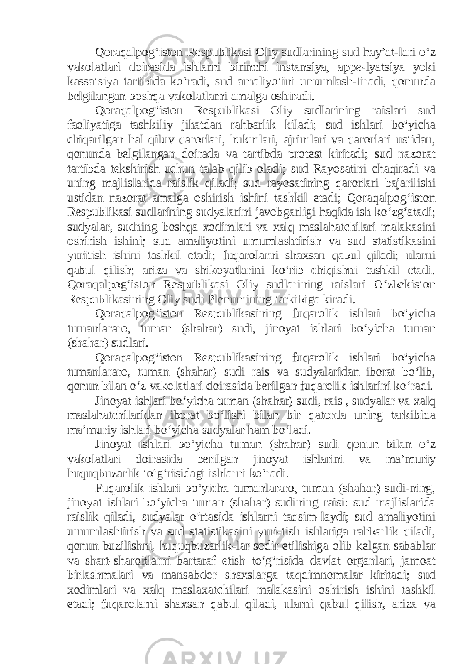 Qoraqalpog‘iston Respublikasi Oliy sudlarining sud hay’at-lari o‘z vakolatlari doirasida ishlarni birinchi instansiya, appe-lyatsiya yoki kassatsiya tartibida ko‘radi, sud amaliyotini umumlash-tiradi, qonunda belgilangan boshqa vakolatlarni amalga oshiradi. Qoraqalpog‘iston Respublikasi Oliy sudlarining raislari sud faoliyatiga tashkiliy jihatdan rahbarlik kiladi; sud ishlari bo‘yicha chiqarilgan hal qiluv qarorlari, hukmlari, ajrimlari va qarorlari ustidan, qonunda belgilangan doirada va tartibda protest kiritadi; sud nazorat tartibda tekshirish uchun talab qilib oladi; sud Rayosatini chaqiradi va uning majlislarida raislik qiladi; sud rayosatining qarorlari bajarilishi ustidan nazorat amalga oshirish ishini tashkil etadi; Qoraqalpog‘iston Respublikasi sudlarining sudyalarini javobgarligi haqida ish ko‘zg‘atadi; sudyalar, sudning boshqa xodimlari va xalq maslahatchilari malakasini oshirish ishini; sud amaliyotini umumlashtirish va sud statistikasini yuritish ishini tashkil etadi; fuqarolarni shaxsan qabul qiladi; ularni qabul qilish; ariza va shikoyatlarini ko‘rib chiqishni tashkil etadi. Qoraqalpog‘iston Respublikasi Oliy sudlarining raislari O‘zbekiston Respublikasining Oliy sudi Plenumining tarkibiga kiradi. Qoraqalpog‘iston Respublikasining fuqarolik ishlari bo‘yicha tumanlararo, tuman (shahar) sudi, jinoyat ishlari bo‘yicha tuman (shahar) sudlari. Qoraqalpog‘iston Respublikasining fuqarolik ishlari bo‘yicha tumanlararo, tuman (shahar) sudi rais va sudyalaridan iborat bo‘lib, qonun bilan o‘z vakolatlari doirasida berilgan fuqarolik ishlarini ko‘radi. Jinoyat ishlari bo‘yicha tuman (shahar) sudi, rais , sudyalar va xalq maslahatchilaridan iborat bo‘lishi bilan bir qatorda uning tarkibida ma’muriy ishlari bo‘yicha sudyalar ham bo‘ladi. Jinoyat ishlari bo‘yicha tuman (shahar) sudi qonun bilan o‘z vakolatlari doirasida berilgan jinoyat ishlarini va ma’muriy huquqbuzarlik to‘g‘risidagi ishlarni ko‘radi. Fuqarolik ishlari bo‘yicha tumanlararo, tuman (shahar) sudi-ning, jinoyat ishlari bo‘yicha tuman (shahar) sudining raisi: sud majlislarida raislik qiladi, sudyalar o‘rtasida ishlarni taqsim-laydi; sud amaliyotini umumlashtirish va sud statistikasini yuri-tish ishlariga rahbarlik qiladi, qonun buzilishni, huquqbuzarlik-lar sodir etilishiga olib kelgan sabablar va shart-sharoitlarni bartaraf etish to‘g‘risida davlat organlari, jamoat birlashmalari va mansabdor shaxslarga taqdimnomalar kiritadi; sud xodimlari va xalq maslaxatchilari malakasini oshirish ishini tashkil etadi; fuqarolarni shaxsan qabul qiladi, ularni qabul qilish, ariza va 