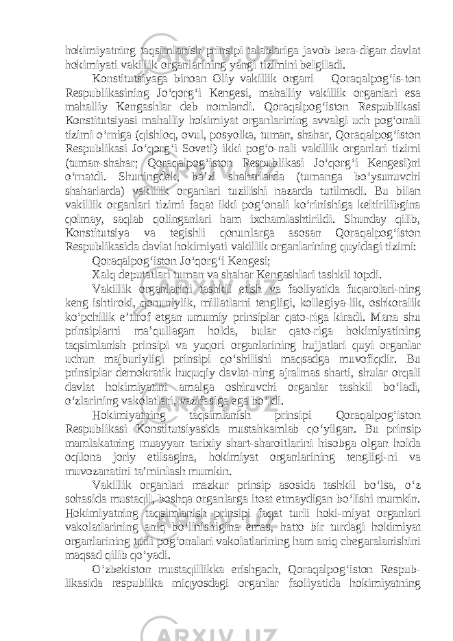 hokimiyatning taqsimlanish prinsipi talablariga javob bera-digan davlat hokimiyati vakillik organlarining yangi tizimini belgiladi. Konstitutsiyaga binoan Oliy vakillik organi – Qoraqalpog‘is-ton Respublikasining Jo‘qorg‘i Kengesi, mahalliy vakillik organlari esa mahalliy Kengashlar deb nomlandi. Qoraqalpog‘iston Respublikasi Konstitutsiyasi mahalliy hokimiyat organlarining avvalgi uch pog‘onali tizimi o‘rniga (qishloq, ovul, posyolka, tuman, shahar, Qoraqalpog‘iston Respublikasi Jo‘qorg‘i Soveti) ikki pog‘o-nali vakillik organlari tizimi (tuman-shahar; Qoraqalpog‘iston Respublikasi Jo‘qorg‘i Kengesi)ni o‘rnatdi. Shuningdek, ba’zi shaharlarda (tumanga bo‘ysunuvchi shaharlarda) vakillik organlari tuzilishi nazarda tutilmadi. Bu bilan vakillik organlari tizimi faqat ikki pog‘onali ko‘rinishiga keltirilibgina qolmay, saqlab qolinganlari ham ixchamlashtirildi. Shunday qilib, Konstitutsiya va tegishli qonunlarga asosan Qoraqalpog‘iston Respublikasida davlat hokimiyati vakillik organlarining quyidagi tizimi: Qoraqalpog‘iston Jo‘qorg‘i Kengesi; Xalq deputatlari tuman va shahar Kengashlari tashkil topdi. Vakillik organlarini tashkil etish va faoliyatida fuqarolari-ning keng ishtiroki, qonuniylik, millatlarni tengligi, kollegiya-lik, oshkoralik ko‘pchilik e’tirof etgan umumiy prinsiplar qato-riga kiradi. Mana shu prinsiplarni ma’qullagan holda, bular qato-riga hokimiyatining taqsimlanish prinsipi va yuqori organlarining hujjatlari quyi organlar uchun majburiyligi prinsipi qo‘shilishi maqsadga muvofiqdir. Bu prinsiplar demokratik huquqiy davlat-ning ajralmas sharti, shular orqali davlat hokimiyatini amalga oshiruvchi organlar tashkil bo‘ladi, o‘zlarining vakolatlari, vazifasiga ega bo‘ldi. Hokimiyatning taqsimlanish prinsipi Qoraqalpog‘iston Respublikasi Konstitutsiyasida mustahkamlab qo‘yilgan. Bu prinsip mamlakatning muayyan tarixiy shart-sharoitlarini hisobga olgan holda oqilona joriy etilsagina, hokimiyat organlarining tengligi-ni va muvozanatini ta’minlash mumkin. Vakillik organlari mazkur prinsip asosida tashkil bo‘lsa, o‘z sohasida mustaqil, boshqa organlarga itoat etmaydigan bo‘lishi mumkin. Hokimiyatning taqsimlanish prinsipi faqat turli hoki-miyat organlari vakolatlarining aniq bo‘linishigina emas, hatto bir turdagi hokimiyat organlarining turli pog‘onalari vakolatlarining ham aniq chegaralanishini maqsad qilib qo‘yadi. O‘zbekiston mustaqillikka erishgach, Qoraqalpog‘iston Respub- likasida respublika miqyosdagi organlar faoliyatida hokimiyatning 