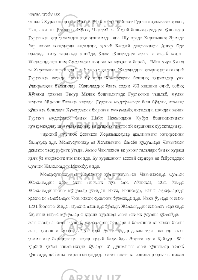 www.arxiv.uz ташлаб Хуросон орқали Эронга ўтиб кетди, пойтахт Гурганч ҳ имоясиз қолди, Чингизхонни ўғиллари Жўжи, Чиғатой ва Ў қт ой бошчилигидаги қўшинлар Гурганчга ҳар т о мондан яқинлашмоқда эди. Шу орада Хоразмшоҳ Эронда бир қанча жангларда енгилади, қочиб Каспий денгизидаги Ашур Ода оролида хору зорликда яшайди, ўлим тўшагидаги отасини излаб келган Жалоладдинга шоҳ Султонлик қиличи ва му ҳ рини бериб , –“М ен учун ўч ол ва Хоразмни асраб қол ”, деб васият қилади. Жалоладдин ҳ амро ҳ ларини олиб Гурганчга кетади , лекин бу ерда Хумортегин бошлиқ қипчоқлар уни ўлдирмоқчи бўладилар. Жалоладдин ўзига содиқ 700 кишини олиб, собиқ Хўжанд ҳ окими Темур Малик бошчилигида Гурганчни ташлаб , мулки холиси бўлмиш Ғазнага кетади. Гурганч мудоф аас ига бош бўлган , юзминг қўшинга бош лиғи Хумортегин биринчи ҳ ужумдаёқ енгилади, шундан кейин Гурганч мудоф а аси билан Ш айх Нажмиддин Кубро бошчилигидаги ҳунармандлар шуғулланадилар ва душманга етти ой қаршилик кўрсатадилар. Тарихий Гурганж фожиаси Хоразмшоҳлар давлатининг инқирозини билдирар эди. Мовароунна ҳ р ва Хоразмнинг бепоён ҳ удудлари Чингизхон давлати тасарруфига ўтади. Аммо Чингизхон ва унинг галалари билан кураш ҳ али ўз ниҳоясига етмаган эди. Бу курашнинг асосий сардори ва байроқдори Султон Жалолиддин М а н к бурн эди. Мовароунна ҳ р ва Хоразмни қўлга киритган Чингизхонда Султон Жалолиддин ҳ аёт экан тинчлик йук эди. Айни қ са, 1221 йилда Жалолиддинниинг мўғуллар устидан Нисо, Нишопур, Ғазна атрофларида қозонган ғалабалари Чингизхон оромини бузмоқда эди. Икки ўртадаги жанг 1221 йилнинг ёзида Парвона даштида бўлади. Жалолиддин жанглар тарихида биринчи марта мўғулларга қарши курашда янги тактик усулни қўллайди: – жангчиларга отдан тушиб, жиловларни белларига боғлашни ва камон билан жанг қилишни буюради. Тун қоронғусига қадар давом этган жангда икки томоннинг бирортасига зафар кулиб боқмайди. Эртаси куни Қайқур нўён ҳарбий ҳ ийла ишлатмо қ чи бўлади. У душманни янги қўшинлар келиб қўшилди, деб ишонтириш мақсадида кигиз намат ва чопонлар орасига похол 