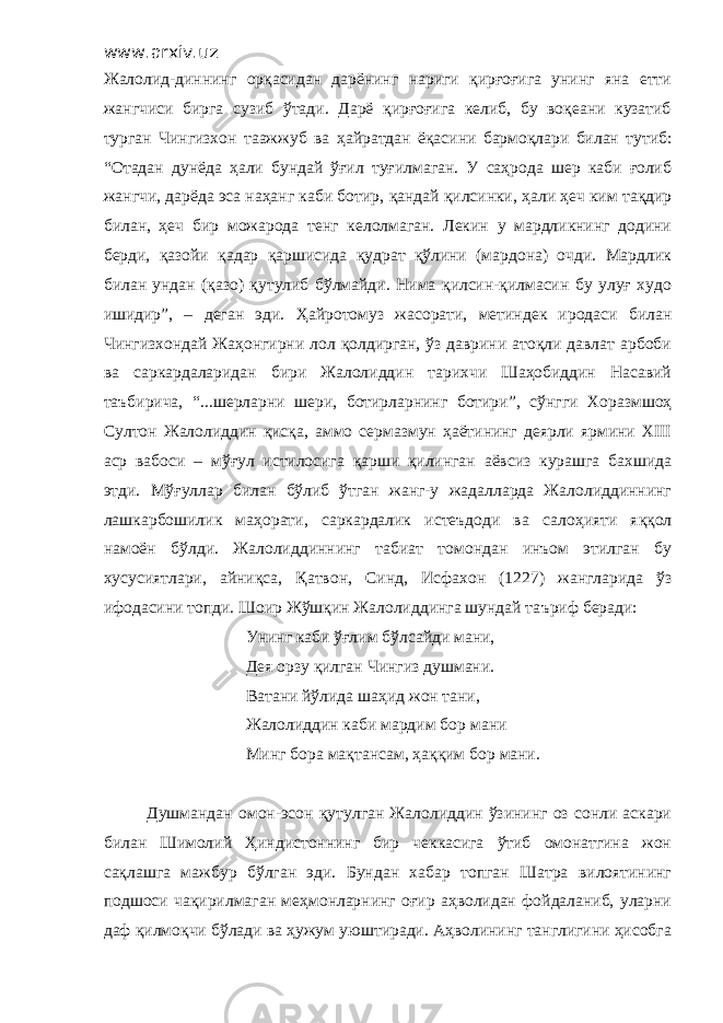 www.arxiv.uz Жалолид - диннинг орқасидан дарёнинг нариги қирғоғига унинг яна етти жангчиси бирга сузиб ўтади. Дарё қирғоғига келиб, бу воқеани кузатиб турган Чингизхон таажжуб ва ҳ айратдан ёқасини бармоқлари билан тутиб: “ Отадан дунёда ҳ али бундай ўғил туғилмаган. У саҳрода шер каби ғолиб жангчи, дарёда эса наҳанг каби ботир , қандай қилсинки, ҳ али ҳеч ким тақдир билан, ҳеч бир можарода тенг келолмаган. Лекин у мардликнинг додини берди , қазойи қадар қаршисида қудрат қўлини (мардона) очди. Мардлик билан ундан (қазо) қутулиб бўлмайди. Нима қилсин-қилмасин бу улуғ худо ишидир ” , – деган эди. Ҳайротомуз жасорати, метиндек иродаси билан Чингизхондай Жаҳонгирни лол қолдирган, ўз даврини атоқли давлат арбоби ва саркардаларидан бири Жалолиддин тарихчи Шаҳобиддин Насавий таъбирича, “... шерларни шери, ботирларнинг ботири ” , сўнгги Хоразмшоҳ Султон Жалолиддин қисқа, аммо сермазмун ҳаётининг деярли ярмини XIII аср вабоси – мўғул истилосига қарши қилинган аёвсиз курашга бахшида этди. Мўғуллар билан бўлиб ўтган жанг-у жадалларда Жалолиддиннинг лашкарбошилик ма ҳ орати, саркардалик истеъдоди ва сало ҳ и я ти яққол намоён бўлди. Жалолиддиннинг табиат томондан инъом этилган бу хусусиятлари, айниқса, Қ атвон, Синд, Исфахон (1227) жангларида ўз ифодасини топди. Шоир Жўшқин Жалолиддинга шундай та ъ риф беради: Унинг каби ўғлим бўлсайди мани, Дея орзу қилган Чингиз душмани. Ватани йўлида шаҳид жон тани, Жалолиддин каби мардим бор мани Минг бора мақтансам, ҳаққим бор мани. Душмандан омон-эсон қутулган Жалолиддин ўзининг оз сонли аскари билан Шимолий Ҳиндистоннинг бир чеккасига ўтиб омонатгина жон сақлашга мажбур бўлган эди. Бундан хабар топган Шатра вилоятининг подшоси чақирилмаган меҳмонларнинг оғир аҳволидан фойдаланиб, уларни даф қилмоқчи бўлади ва ҳужум уюштиради. Аҳволининг танглигини ҳисобга 