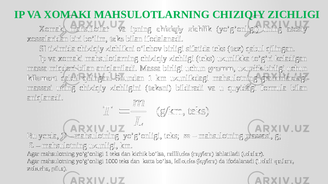 IP VA XOMAKI MAHSULOTLARNING CHIZIQIY ZICHLIGI Xomaki mahsulotlar va ipning chiziqiy zichlik (yo’g’onligi) uning asosiy xossalaridan biri bo’lim, teks bilan ifodalanadi. SI tizimida chiziqiy zichlikni o‘lchov birligi sifatida teks ( tex ) qabul qilingan. Ip va xomaki mahsulotlarning chiziqiy zichligi (teks) uzunlikka to’g’ri keladigan massa miqdori bilan aniqlaniladi. Massa birligi uchun gramm , uzunlik birligi uchun kilomert qabul qilingan. Shundan 1 km uzunlikdagi mahsulotning grammlardagi massasi uning chiziqiy zichligini ( teks ni) bildiradi va u quyidagi formula bilan aniqlanadi. (g/km, teks) Bu yerda, T – mahsulotning yo’g’onligi, teks; m – mahsulotning massasi, g; L – mahsulotning uzunligi, km. Agar mahsulotning yo’g’onligi 1 teks dan kichik bo’lsa, milliteks (mg/km) ishlatiladi ( tolalar ). Agar mahsulotning yo’g’onligi 1000 teks dan katta bo’lsa, kiloteks (kg/km) da ifodalanadi ( Tolali qatlam, xolstcha, pilta).L m T  