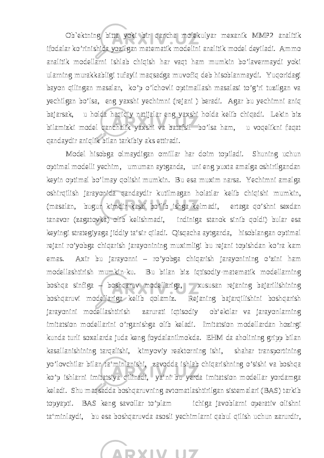 Ob ` ektning bitta yoki bir qancha molekulyar mexanik MMP2 analitik ifodalar ko’rinishida yozilgan matematik modelini analitik model deyiladi. Ammo analitik modellarni ishlab chiqish har vaqt ham mumkin bo’lavermaydi yoki ularning murakkabligi tufayli maqsadga muvofiq deb hisoblanmaydi. Yuqoridagi bayon qilingan masalan, ko’p o’lchovli optimallash masalasi to’g’ri tuzilgan va yechilgan bo’lsa, eng yaxshi yechimni (rejani ) beradi. Agar bu yechimni aniq bajarsak, u holda haqiqiy natijalar eng yaxshi holda kelib chiqadi. Lekin biz bilamizki model qanchalik yaxshi va batafsil bo’lsa ham, u voqelikni faqat qandaydir aniqlik bilan tarkibiy aks ettiradi. Model hisobga olmaydigan omillar har doim topiladi. Shuning uchun optimal modelli yechim, umuman aytganda, uni eng puxta amalga oshirilgandan keyin optimal bo’lmay qolishi mumkin. Bu esa muxim narsa. Yechimni amalga oshirqilish jarayonida qandaydir kutilmagan holatlar kelib chiqishi mumkin, (masalan, bugun kimdir kasal bo’lib ishga kelmadi, ertaga qo’shni sexdan tanavor (zagatovka) olib kelishmadi, indiniga stanok sinib qoldi) bular esa keyingi strategiyaga jiddiy ta‘sir qiladi. Qisqacha aytganda, hisoblangan optimal rejani ro’yobga chiqarish jarayonining muximligi bu rejani topishdan ko’ra kam emas. Axir bu jarayonni – ro’yobga chiqarish jarayonining o’zini ham modellashtirish mumkin-ku. Bu bilan biz iqtisodiy-matematik modellarning boshqa sinfiga – boshqaruv modellariga, xususan rejaning bajarilishining boshqaruvi modellariga kelib qolamiz. Rejaning bajarqilishini boshqarish jarayonini modellashtirish zarurati iqtisodiy ob‘ektlar va jarayonlarning imitatsion modellarini o’rganishga olib keladi. Imitatsion modellardan hozirgi kunda turli soxalarda juda keng foydalanilmokda. EHM da aholining gripp bilan kasallanishining tarqalishi, kimyoviy reaktorning ishi, shahar transportining yo’lovchilar bilan ta‘minlanishi, zavodda ishlab chiqarishning o’sishi va boshqa ko’p ishlarni imitatsiya qilinadi, ya‘ni bu yerda imitatsion modellar yordamga keladi. Shu maqsadda boshqaruvning avtomatlashtirilgan sistemalari (BAS) tarkib topyapti. BAS keng savollar to’plam ichiga javoblarni operativ olishni ta‘minlaydi, bu esa boshqaruvda asosli yechimlarni qabul qilish uchun zarurdir, 