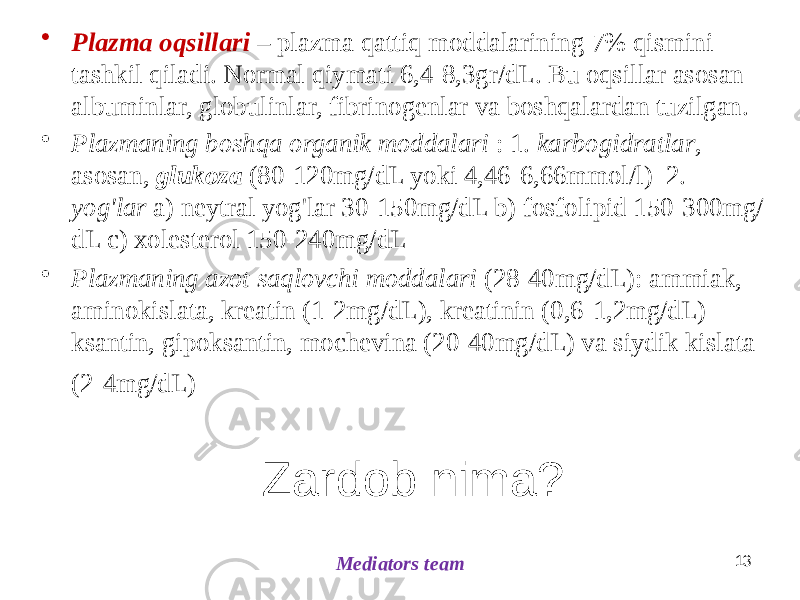 Zardob nima?• Plazma oqsillari – plazma qattiq moddalarining 7% qismini tashkil qiladi. Normal qiymati 6,4-8,3gr/dL. Bu oqsillar asosan albuminlar, globulinlar, fibrinogenlar va boshqalardan tuzilgan. • Plazmaning boshqa organik moddalari : 1. karbogidratlar , asosan, glukoza (80-120mg/dL yoki 4,46-6,66mmol/l) 2. yog&#39;lar a) neytral yog&#39;lar 30-150mg/dL b) fosfolipid 150-300mg/ dL c) xolesterol 150-240mg/dL • Plazmaning azot saqlovchi moddalari (28-40mg/dL): ammiak, aminokislata, kreatin (1-2mg/dL), kreatinin (0,6-1,2mg/dL) ksantin, gipoksantin, mochevina (20-40mg/dL) va siydik kislata (2-4mg/dL) Mediators team 13 