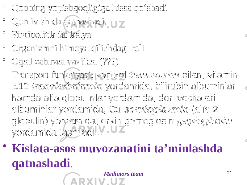 21• Qonning yopishqoqligiga hissa qoʻshadi • Qon ivishida qatnashadi. • Fibrinolitik funksiya • Organizmni himoya qilishdagi roli • Oqsil zahirasi vazifasi (???) • Transport funksiyasi: kortizol transkortin bilan, vitamin B12 transkobalamin yordamida, bilirubin albuminlar hamda alfa globulinlar yordamida, dori vositalari albuminlar yordamida, Cu seruloplazmin (alfa 2 globulin) yordamida, erkin gemoglobin gaptoglobin yordamida tashiladi... • Kislata-asos muvozanatini taʼminlashda qatnashadi . Mediators team 