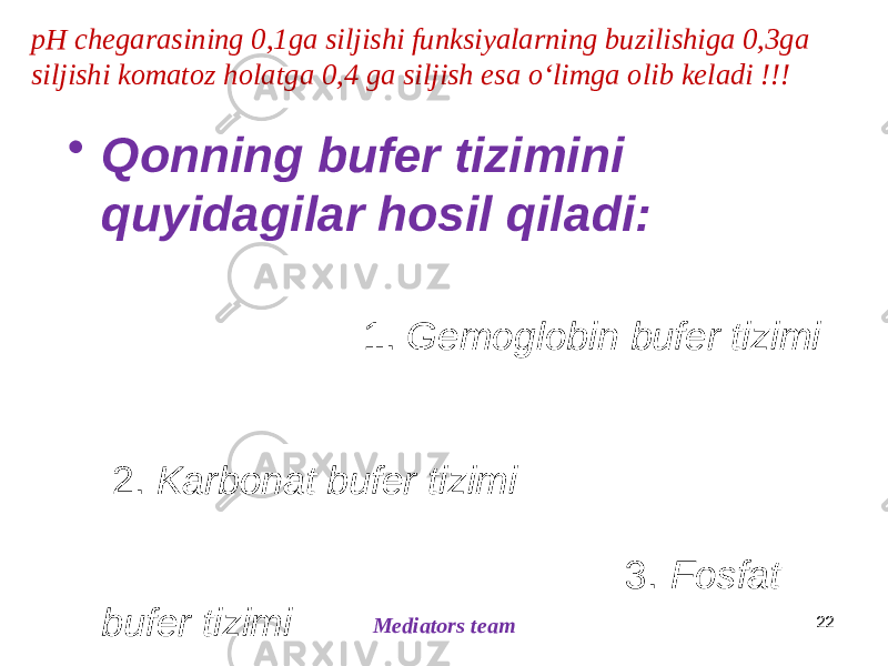 • Qonning bufer tizimini quyidagilar hosil qiladi: 1. Gemoglobin bufer tizimi 2. Karbonat bufer tizimi 3. Fosfat bufer tizimi 4. Plazma oqsillari bufer tizimi (amfoterlik) Plazma oqsillari sintezi qayerda? Mediators team 22pH chegarasining 0,1ga siljishi funksiyalarning buzilishiga 0,3ga siljishi komatoz holatga 0,4 ga siljish esa oʻlimga olib keladi !!! 