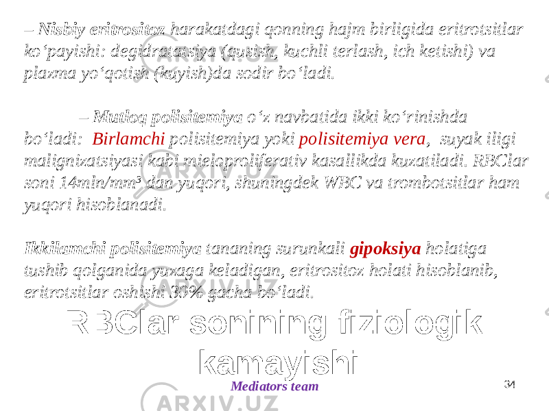 RBClar sonining fiziologik kamayishi Mediators team 34– Nisbiy eritrositoz harakatdagi qonning hajm birligida eritrotsitlar koʻpayishi: degidratatsiya (qusish, kuchli terlash, ich ketishi) va plazma yoʻqotish (kuyish)da sodir boʻladi. – Mutloq polisitemiya oʻz navbatida ikki koʻrinishda boʻladi: Birlamchi polisitemiya yoki polisitemiya vera , suyak iligi malignizatsiyasi kabi mieloproliferativ kasallikda kuzatiladi. RBClar soni 14mln/mm 3 dan yuqori, shuningdek WBC va trombotsitlar ham yuqori hisoblanadi. Ikkilamchi polisitemiya tananing surunkali gipoksiya holatiga tushib qolganida yuzaga keladigan, eritrositoz holati hisoblanib, eritrotsitlar oshishi 30% gacha boʻladi. 