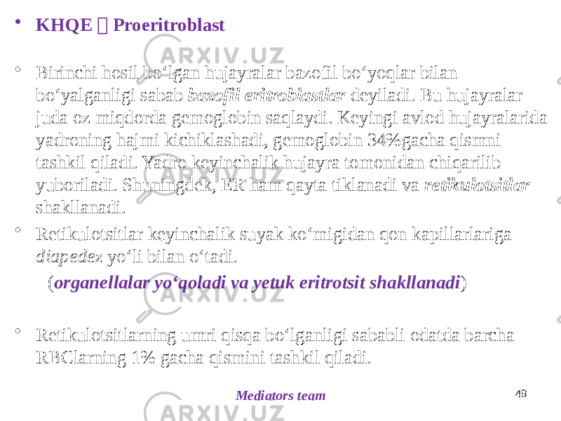 49 Mediators team• KHQE  Proeritroblast • Birinchi hosil boʻlgan hujayralar bazofil boʻyoqlar bilan boʻyalganligi sabab bazofil eritroblastlar deyiladi. Bu hujayralar juda oz miqdorda gemoglobin saqlaydi. Keyingi avlod hujayralarida yadroning hajmi kichiklashadi, gemoglobin 34%gacha qismni tashkil qiladi. Yadro keyinchalik hujayra tomonidan chiqarilib yuboriladi. Shuningdek, ER ham qayta tiklanadi va retikulotsitlar shakllanadi. • Retikulotsitlar keyinchalik suyak koʻmigidan qon kapillarlariga diapedez yoʻli bilan oʻtadi. ( organellalar yoʻqoladi va yetuk eritrotsit shakllanadi ) • Retikulotsitlarning umri qisqa boʻlganligi sababli odatda barcha RBClarning 1% gacha qismini tashkil qiladi. 