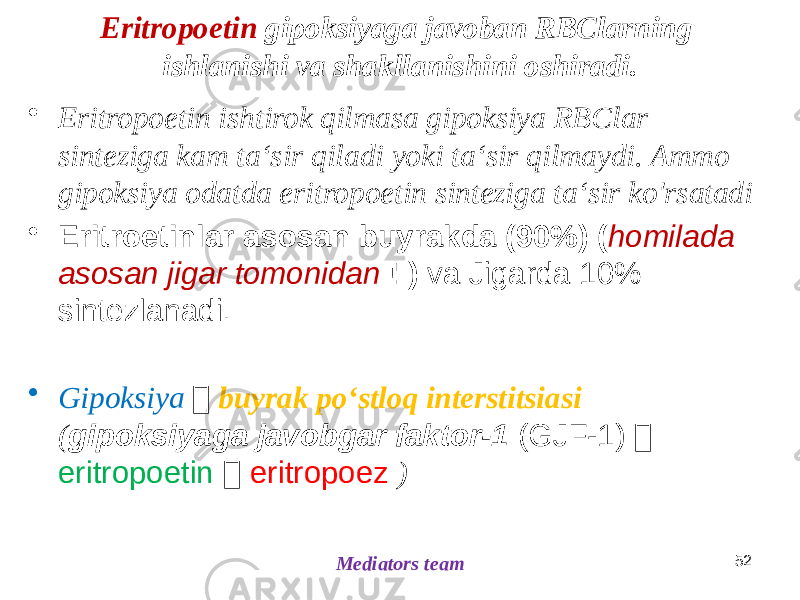 Eritropoetin gipoksiyaga javoban RBClarning ishlanishi va shakllanishini oshiradi. • Eritropoetin ishtirok qilmasa gipoksiya RBClar sinteziga kam taʻsir qiladi yoki taʻsir qilmaydi. Ammo gipoksiya odatda eritropoetin sinteziga taʻsir ko&#39;rsatadi • Eritroetinlar asosan buyrakda (90%) ( homilada asosan jigar tomonidan ! ) va Jigarda 10% sintezlanadi. • Gipoksiya  buyrak poʻstloq interstitsiasi ( gipoksiyaga javobgar faktor-1 (GJF-1)  eritropoetin  eritropoez ) 52 Mediators team 