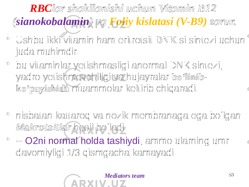 RBC lar shakllanishi uchun Vitamin B12 ( sianokobalamin ) va Foliy kislatasi (V-B9) zarur. • Ushbu ikki vitamin ham eritrotsit DNK si sintezi uchun juda muhimdir. • bu vitaminlar yetishmasligi anormal DNK sintezi, yadro yetishmovchiligi va hujayralar boʻlinib- koʻpayishida muammolar keltirib chiqaradi. • nisbatan kattaroq va nozik membranaga ega boʻlgan Makrotsitlar hosil boʻladi. • -- O2ni normal holda tashiydi , ammo ularning umr davomiyligi 1/3 qismgacha kamayadi. 53 Mediators team 